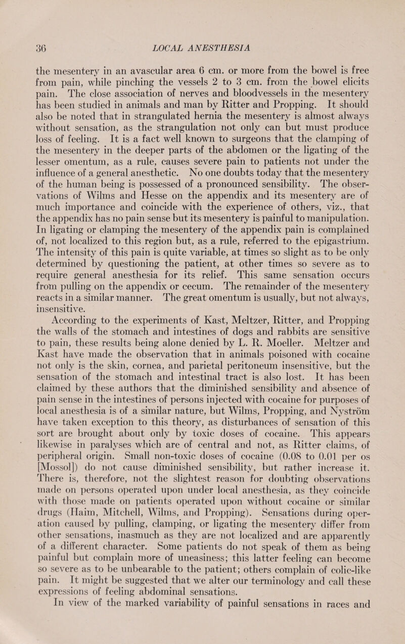 the mesentery in an avascular area 6 cm. or more from the bowel is free from pain, while pinching the vessels 2 to 3 cm. from the bowel elicits pain. The close association of nerves and bloodvessels in the mesentery has been studied in animals and man by Ritter and Propping. It should also be noted that in strangulated hernia the mesentery is almost always without sensation, as the strangulation not only can but must produce loss of feeling. It is a fact well known to surgeons that the clamping of the mesentery in the deeper parts of the abdomen or the ligating of the lesser omentum, as a rule, causes severe pain to patients not under the influence of a general anesthetic. No one doubts today that the mesentery of the human being is possessed of a pronounced sensibility. The obser¬ vations of Wilms and Hesse on the appendix and its mesentery are of much importance and coincide with the experience of others, viz., that the appendix has no pain sense but its mesentery is painful to manipulation. In ligating or clamping the mesentery of the appendix pain is complained of, not localized to this region but, as a rule, referred to the epigastrium. The intensity of this pain is quite variable, at times so slight as to be only determined by questioning the patient, at other times so severe as to require general anesthesia for its relief. This same sensation occurs from pulling on the appendix or cecum. The remainder of the mesentery reacts in a similar manner. The great omentum is usually, but not always, insensitive. According to the experiments of Käst, Meitzer, Ritter, and Propping the walls of the stomach and intestines of dogs and rabbits are sensitive to pain, these results being alone denied by L. R. Moeller. Meitzer and Kast have made the observation that in animals poisoned with cocaine not only is the skin, cornea, and parietal peritoneum insensitive, but the sensation of the stomach and intestinal tract is also lost. It has been claimed by these authors that the diminished sensibility and absence of pain sense in the intestines of persons injected with cocaine for purposes of local anesthesia is of a similar nature, but Wilms, Propping, and Nyström have taken exception to this theory, as disturbances of sensation of this sort are brought about only by toxic doses of cocaine. This appears likewise in paralyses which are of central and not, as Ritter claims, of peripheral origin. Small non-toxic doses of cocaine (0.08 to 0.01 per os [Mossol]) do not cause diminished sensibility, but rather increase it. There is, therefore, not the slightest reason for doubting observations made on persons operated upon under local anesthesia, as they coincide with those made on patients operated upon without cocaine or similar drugs (Haim, Mitchell, Wilms, and Propping). Sensations during oper¬ ation caused by pulling, clamping, or ligating the mesentery differ from other sensations, inasmuch as they are not localized and are apparently of a different character. Some patients do not speak of them as being painful but complain more of uneasiness; this latter feeling can become so severe as to be unbearable to the patient; others complain of colic-like pain. It might be suggested that we alter our terminology and call these expressions of feeling abdominal sensations. In view of the marked variability of painful sensations in races and
