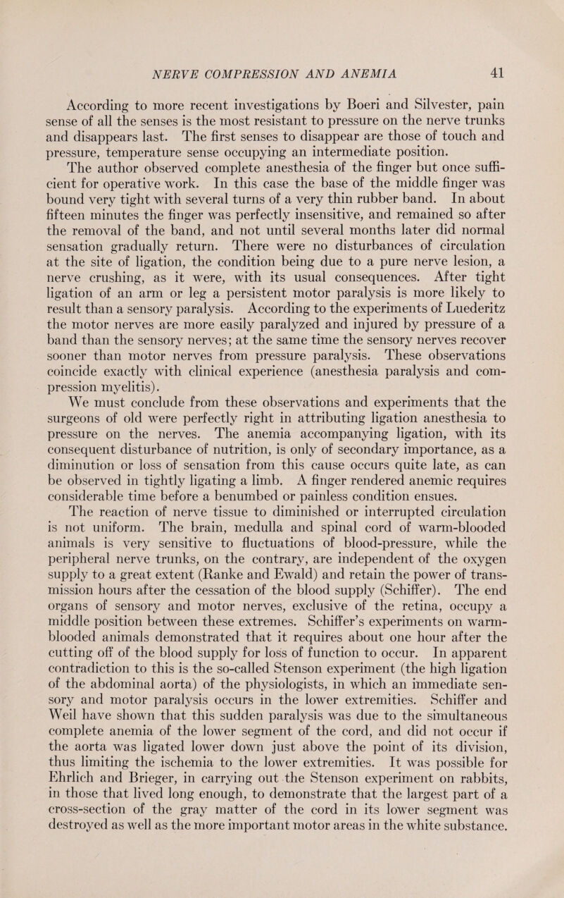 According to more recent investigations by Boeri and Silvester, pain sense of all the senses is the most resistant to pressure on the nerve trunks and disappears last. The first senses to disappear are those of touch and pressure, temperature sense occupying an intermediate position. The author observed complete anesthesia of the finger but once suffi¬ cient for operative work. In this case the base of the middle finger was bound very tight with several turns of a very thin rubber band. In about fifteen minutes the finger was perfectly insensitive, and remained so after the removal of the band, and not until several months later did normal sensation gradually return. There were no disturbances of circulation at the site of ligation, the condition being due to a pure nerve lesion, a nerve crushing, as it were, with its usual consequences. After tight ligation of an arm or leg a persistent motor paralysis is more likely to result than a sensory paralysis. According to the experiments of Luederitz the motor nerves are more easily paralyzed and injured by pressure of a band than the sensory nerves; at the same time the sensory nerves recover sooner than motor nerves from pressure paralysis. These observations coincide exactly with clinical experience (anesthesia paralysis and com¬ pression myelitis). We must conclude from these observations and experiments that the surgeons of old were perfectly right in attributing ligation anesthesia to pressure on the nerves. The anemia accompanying ligation, with its consequent disturbance of nutrition, is only of secondary importance, as a diminution or loss of sensation from this cause occurs quite late, as can be observed in tightly ligating a limb. A finger rendered anemic requires considerable time before a benumbed or painless condition ensues. The reaction of nerve tissue to diminished or interrupted circulation is not uniform. The brain, medulla and spinal cord of warm-blooded animals is very sensitive to fluctuations of blood-pressure, while the peripheral nerve trunks, on the contrary, are independent of the oxygen supply to a great extent (Ranke and Ewald) and retain the power of trans¬ mission hours after the cessation of the blood supply (Schiffer). The end organs of sensory and motor nerves, exclusive of the retina, occupy a middle position between these extremes. Sehiffer’s experiments on warm¬ blooded animals demonstrated that it requires about one hour after the cutting off of the blood supply for loss of function to occur. In apparent contradiction to this is the so-called Stenson experiment (the high ligation of the abdominal aorta) of the physiologists, in which an immediate sen¬ sory and motor paralysis occurs in the lower extremities. Schiffer and Weil have shown that this sudden paralysis was due to the simultaneous complete anemia of the lower segment of the cord, and did not occur if the aorta was ligated lower down just above the point of its division, thus limiting the ischemia to the lower extremities. It was possible for Ehrlich and Brieger, in carrying out the Stenson experiment on rabbits, in those that lived long enough, to demonstrate that the largest part of a cross-section of the gray matter of the cord in its lower segment was destroyed as well as the more important motor areas in the white substance.