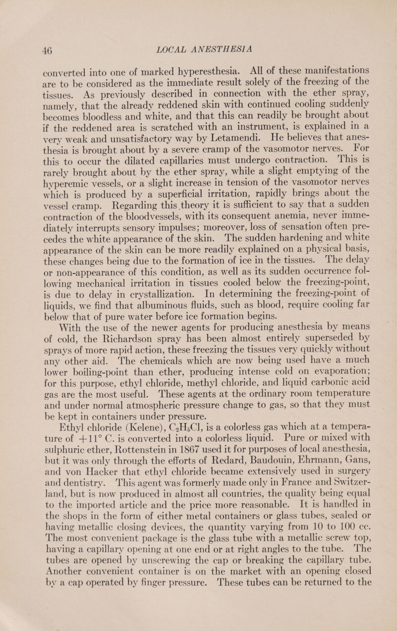 converted into one of marked hyperesthesia. All of these manifestations are to be considered as the immediate result solely of the freezing of the tissues. As previously described in connection with the ether spray, namely, that the already reddened skin with continued cooling suddenly becomes bloodless and white, and that this can readily be brought about if the reddened area is scratched with an instrument, is. explained in a very weak and unsatisfactory way by Letamendi. He believes that anes¬ thesia is brought about by a severe cramp of the vasomotor nerves.^ For this to occur the dilated capillaries must undergo contraction. This is rarely brought about by the ether spray, while a slight emptying of the hyperemic vessels, or a slight increase in tension of the vasomotor nerves which is produced by a superficial irritation, rapidly brings about the vessel cramp. Regarding this.theory it is sufficient to say that a sudden contraction of the bloodvessels, with its consequent anemia,, never imme¬ diately interrupts sensory impulses; moreover, loss of sensation often pre¬ cedes the white appearance of the skin. The sudden hardening and white appearance of the skin can be more readily explained on a physical basis, these changes being due to the formation of ice in the tissues. The delay or non-appearance of this condition, as well as its sudden occurrence fol¬ lowing mechanical irritation in tissues cooled below the freezing-point, is due to delay in crystallization. In determining the freezing-point of liquids, we find that albuminous fluids, such as blood, require cooling far below that of pure water before ice formation begins. With the use of the newer agents for producing anesthesia by means of cold, the Richardson spray has been almost entirely superseded by sprays of more rapid action, these freezing the tissues very quickly without any other aid. The chemicals which are now being used have a much lower boiling-point than ether, producing intense cold on evaporation; for this purpose, ethyl chloride, methyl chloride, and liquid carbonic acid gas are the most useful. These agents at the ordinary room temperature and under normal atmospheric pressure change to gas, so that they must be kept in containers under pressure. Ethyl chloride (Kelene), C2H5C1, is a colorless gas which at a tempera¬ ture of +11° C. is converted into a colorless liquid. Pure or mixed with sulphuric ether, Rottenstein in 1867 used it for purposes of local anesthesia, but it was only through the efforts of Redard, Baudouin, Ehrmann, Gans, and von Hacker that ethyl chloride became extensively used in surgery and dentistry. This agent was formerly made only in Franee and Switzer¬ land, but is now produced in almost all countries, the quality being equal to the imported article and the price more reasonable. It is handled in the shops in the form of either metal containers or glass tubes, sealed or having metallic closing devices, the quantity varying from 10 to 100 cc. The most convenient package is the glass tube with a metallic screw top, having a capillary opening at one end or at right angles to the tube. The tubes are opened by unscrewing the cap or breaking the capillary tube. Another convenient container is on the market with an opening closed by a cap operated by finger pressure. These tubes can be returned to the