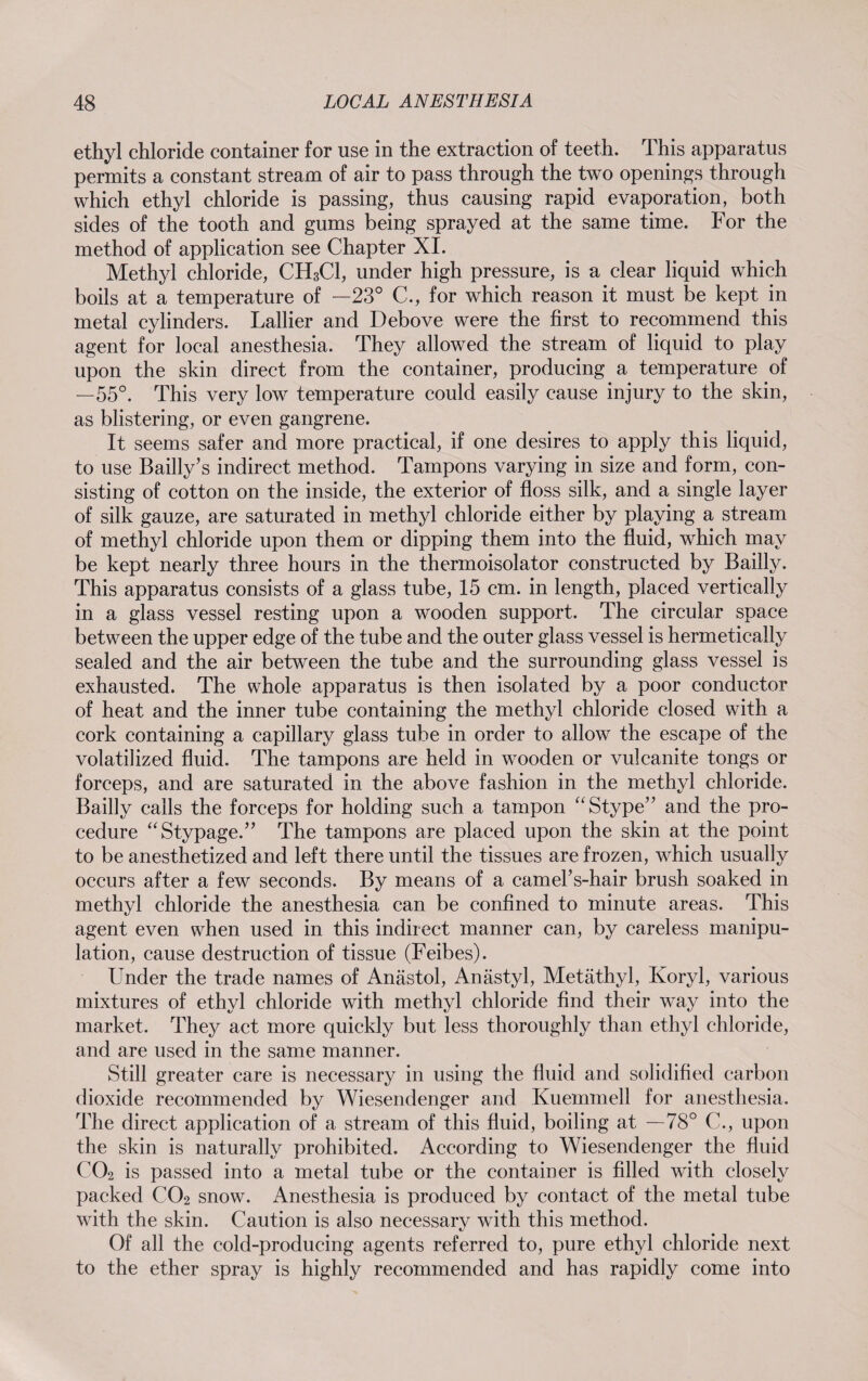 ethyl chloride container for use in the extraction of teeth. This apparatus permits a constant stream of air to pass through the two openings through which ethyl chloride is passing, thus causing rapid evaporation, both sides of the tooth and gums being sprayed at the same time. For the method of application see Chapter XI. Methyl chloride, CH3C1, under high pressure, is a clear liquid which boils at a temperature of —23° C., for which reason it must be kept in metal cylinders. Lallier and Debove were the first to recommend this agent for local anesthesia. They allowed the stream of liquid to play upon the skin direct from the container, producing a temperature of —55°. This very low temperature could easily cause injury to the skin, as blistering, or even gangrene. It seems safer and more practical, if one desires to apply this liquid, to use Bailly’s indirect method. Tampons varying in size and form, con¬ sisting of cotton on the inside, the exterior of floss silk, and a single layer of silk gauze, are saturated in methyl chloride either by playing a stream of methyl chloride upon them or dipping them into the fluid, which may be kept nearly three hours in the thermoisolator constructed by Bailly. This apparatus consists of a glass tube, 15 cm. in length, placed vertically in a glass vessel resting upon a wooden support. The circular space between the upper edge of the tube and the outer glass vessel is hermetically sealed and the air between the tube and the surrounding glass vessel is exhausted. The whole apparatus is then isolated by a poor conductor of heat and the inner tube containing the methyl chloride closed with a cork containing a capillary glass tube in order to allow the escape of the volatilized fluid. The tampons are held in wooden or vulcanite tongs or forceps, and are saturated in the above fashion in the methyl chloride. Bailly calls the forceps for holding such a tampon “Stype” and the pro¬ cedure “Stypage.” The tampons are placed upon the skin at the point to be anesthetized and left there until the tissues are frozen, which usually occurs after a few seconds. By means of a earners-hair brush soaked in methyl chloride the anesthesia can be confined to minute areas. This agent even when used in this indirect manner can, by careless manipu¬ lation, cause destruction of tissue (Feibes). Under the trade names of Anästol, Anästyl, Metäthyl, Ivoryl, various mixtures of ethyl chloride with methyl chloride find their way into the market. They act more quickly but less thoroughly than ethyl chloride, and are used in the same manner. Still greater care is necessary in using the fluid and solidified carbon dioxide recommended by Wiesendenger and Kuemmell for anesthesia. The direct application of a stream of this fluid, boiling at —78° C., upon the skin is naturally prohibited. According to Wiesendenger the fluid U02 is passed into a metal tube or the container is filled with closely packed C02 snow. Anesthesia is produced by contact of the metal tube with the skin. Caution is also necessary with this method. Of all the cold-producing agents referred to, pure ethyl chloride next to the ether spray is highly recommended and has rapidly come into