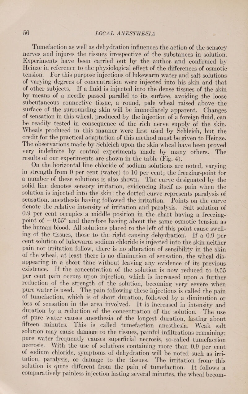 Tumefaction as well as dehydration influences the action of the sensory nerves and injures the tissues irrespective of the substances in solution. Experiments have been carried out by the author and confirmed by Heinze in reference to the physiological effect of the differences of osmotic tension. For this purpose injections of lukewarm water and salt solutions of varying degrees of concentration were injected into his skin and that of other subjects. If a fluid is injected into the dense tissues of the skin by means of a needle passed parallel to its surface, avoiding the loose subcutaneous connective tissue, a round, pale wheal raised above the surface of the surrounding skin will be immediately apparent. Changes of sensation in this wheal, produced by the injection of a foreign fluid, can be readily tested in consequence of the rich nerve supply of the skin. Wheals produced in this manner were first used by Schleich, but the credit for the practical adaptation of this method must be given to Heinze. The observations made by Schleich upon the skin wheal have been proved very indefinite by control experiments made by many others. The results of our experiments are shown in the table (Fig. 4). On the horizontal line chloride of sodium solutions are noted, varying in strength from 0 per cent (water) to 10 per cent; the freezing-point for a number of these solutions is also shown. The curve designated by the solid line denotes sensory irritation, evidencing itself as pain when the solution is injected into the skin; the dotted curve represents paralysis of sensation, anesthesia having followed the irritation. Points on the curve denote the relative intensity of irritation and paralysis. Salt solution of 0.9 per cent occupies a middle position in the chart having a freezing- point of —0.55° and therefore having about the same osmotic tension as the human blood. All solutions placed to the left of this point cause swell¬ ing of the tissues, those to the right causing dehydration. If a 0.9 per cent solution of lukewarm sodium chloride is injected into the skin neither pain nor irritation follow, there is no alteration of sensibility in the skin of the wheal, at least there is no diminution of sensation, the wheal dis¬ appearing in a short time without leaving any evidence of its previous existence. If the concentration of the solution is now reduced to 0.55 per cent pain occurs upon injection, which is increased upon a further reduction of the strength of the solution, becoming very severe when pure water is used. The pain following these injections is called the pain of tumefaction, which is of short duration, followed by a diminution or loss of sensation in the area involved. It is increased in intensity and duration by a reduction of the concentration of the solution. The use of pure water causes anesthesia of the longest duration, lasting about fifteen minutes. This is called tumefaction anesthesia. Weak salt solution may cause damage to the tissues, painful infiltrations remaining; pure water frequently causes superficial necrosis, so-called tumefaction necrosis. With the use of solutions containing more than 0.9 per cent of sodium chloride, symptoms of dehydration will be noted such as irri¬ tation, paralysis, or damage to the tissues. The irritation from-this solution is quite different from the pain of tumefaction. It follows a comparatively painless injection lasting several minutes, the wheal becom-