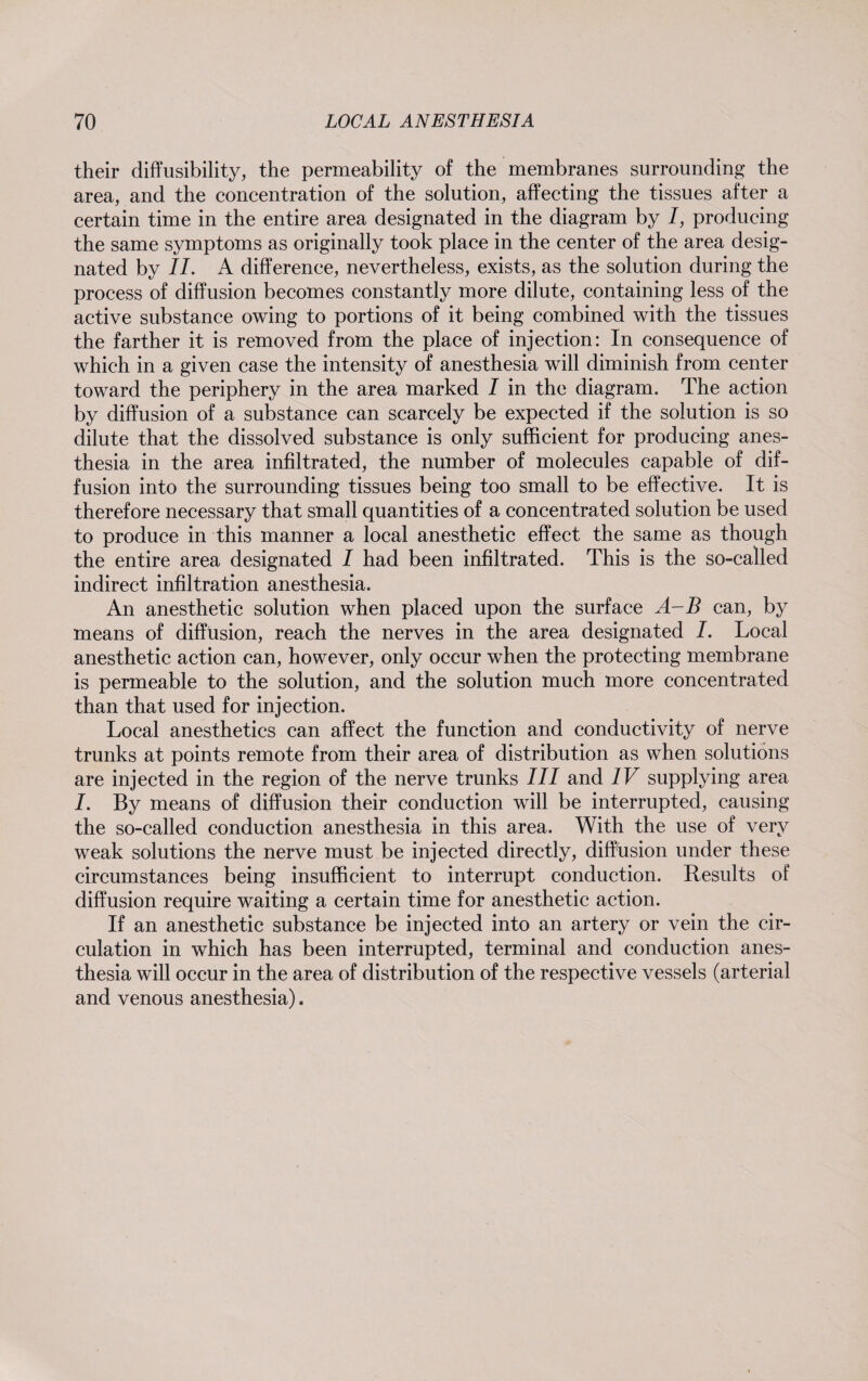 their diffusibility, the permeability of the membranes surrounding the area, and the concentration of the solution, affecting the tissues after a certain time in the entire area designated in the diagram by 7, producing the same symptoms as originally took place in the center of the area desig¬ nated by 77. A difference, nevertheless, exists, as the solution during the process of diffusion becomes constantly more dilute, containing less of the active substance owing to portions of it being combined with the tissues the farther it is removed from the place of injection: In consequence of which in a given case the intensity of anesthesia will diminish from center toward the periphery in the area marked I in the diagram. The action by diffusion of a substance can scarcely be expected if the solution is so dilute that the dissolved substance is only sufficient for producing anes¬ thesia in the area infiltrated, the number of molecules capable of dif¬ fusion into the surrounding tissues being too small to be effective. It is therefore necessary that small quantities of a concentrated solution be used to produce in this manner a local anesthetic effect the same as though the entire area designated 7 had been infiltrated. This is the so-called indirect infiltration anesthesia. An anesthetic solution when placed upon the surface A- B can, by means of diffusion, reach the nerves in the area designated 7. Local anesthetic action can, however, only occur when the protecting membrane is permeable to the solution, and the solution much more concentrated than that used for injection. Local anesthetics can affect the function and conductivity of nerve trunks at points remote from their area of distribution as when solutions are injected in the region of the nerve trunks 777 and IV supplying area 7. By means of diffusion their conduction will be interrupted, causing the so-called conduction anesthesia in this area. With the use of very weak solutions the nerve must be injected directly, diffusion under these circumstances being insufficient to interrupt conduction. Results of diffusion require waiting a certain time for anesthetic action. If an anesthetic substance be injected into an artery or vein the cir¬ culation in which has been interrupted, terminal and conduction anes¬ thesia will occur in the area of distribution of the respective vessels (arterial and venous anesthesia).