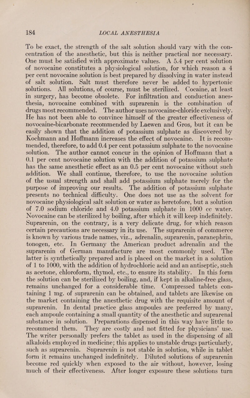 To be exact, the strength of the salt solution should vary with the con¬ centration of the anesthetic, but this is neither practical nor necessary. One must be satisfied with approximate values. A 5.4 per cent solution of novocaine constitutes a physiological solution, for which reason a 4 per cent novocaine solution is best prepared by dissolving in water instead of salt solution. Salt must therefore never be added to hypertonic solutions. All solutions, of course, must be sterilized. Cocaine, at least in surgery, has become obsolete. For infiltration and conduction anes¬ thesia, novocaine combined with suprarenin is the combination of drugs most recommended. The author uses novocaine-chloride exclusively. He has not been able to convince himself of the greater effectiveness of novocaine-bicarbonate recommended by Laewen and Gros, but it can be easily shown that the addition of potassium sulphate as discovered by Kochmann and Hoffmann increases the effect of novocaine. It is recom¬ mended, therefore, to add 0.4 per cent potassium sulphate to the novocaine solution. The author cannot concur in the opinion of Hoffmann that a 0.1 per cent novocaine solution with the addition of potassium sulphate has the same anesthetic effect as an 0.5 per cent novocaine without such addition. We shall continue, therefore, to use the novocaine solution of the usual strength and shall add potassium sulphate merely for the purpose of improving our results. The addition of potassium sulphate presents no technical difficulty. One does not use as the solvent for novocaine physiological salt solution or water as heretofore, but a solution of 7.0 sodium chloride and 4.0 potassium sulphate in 1000 cc water. Novocaine can be sterilized by boiling, after which it will keep indefinitely. Suprarenin, on the contrary, is a very delicate drug, for which reason certain precautions are necessary in its use. The suprarenin of commerce is known by various trade names, viz., adrenalin, suprarenin, paranephrin, tonogen, etc. In Germany the American product adrenalin and the suprarenin of German manufacture are most commonly used. The latter is synthetically prepared and is placed on the market in a solution of 1 to 1000, with the addition of hydrochloric acid and an antiseptic, such as acetone, chloroform, thymol, etc., to ensure its stability. In this form the solution can be sterilized by boiling, and, if kept in alkaline-free glass, remains unchanged for a considerable time. Compressed tablets con¬ taining 1 mg. of suprarenin can be obtained, and tablets are likewise on the market containing the anesthetic drug with the requisite amount of suprarenin. In dental practice glass ampoules are preferred by many, each ampoule containing a small quantity of the anesthetic and suprarenal substance in solution. Preparations dispensed in this way have little to recommend them. They are costly and not fitted for physicians’ use. The writer personally prefers the tablet as used in the dispensing of all alkaloids employed in medicine; this applies to unstable drugs particularly, such as suprarenin. Suprarenin is not stable in solution, while in tablet form it remains unchanged indefinitely. Diluted solutions of suprarenin become red quickly when exposed to the air without, however, losing much of their effectiveness. After longer exposure these solutions turn