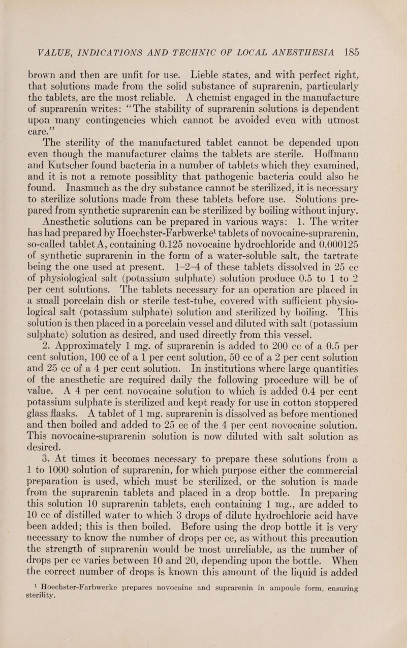 brown and then are unfit for use. Lieble states, and with perfect right, that solutions made from the solid substance of suprarenin, particularly the tablets, are the most reliable. A chemist engaged in the manufacture of suprarenin writes: “The stability of suprarenin solutions is dependent upon many contingencies which cannot be avoided even with utmost care.” The sterility of the manufactured tablet cannot be depended upon even though the manufacturer claims the tablets are sterile. Hoffmann and Kutscher found bacteria in a number of tablets which they examined, and it is not a remote possiblity that pathogenic bacteria could also be found. Inasmuch as the dry substance cannot be sterilized, it is necessary to sterilize solutions made from these tablets before use. Solutions pre¬ pared from synthetic suprarenin can be sterilized by boiling without injury. Anesthetic solutions can be prepared in various ways: 1. The writer has had prepared by Hoechster-Farbwerke1 tablets of novocaine-suprarenin, so-called tablet A, containing 0.125 novocaine hydrochloride and 0.000125 of synthetic suprarenin in the form of a water-soluble salt, the tartrate being the one used at present. 1-2-4 of these tablets dissolved in 25 cc of physiological salt (potassium sulphate) solution produce 0.5 to 1 to 2 per cent solutions. The tablets necessary for an operation are placed in a small porcelain dish or sterile test-tube, covered with sufficient physio¬ logical salt (potassium sulphate) solution and sterilized by boiling. This solution is then placed in a porcelain vessel and diluted with salt (potassium sulphate) solution as desired, and used directly from this vessel. 2. Approximately 1 mg. of suprarenin is added to 200 cc of a 0.5 per cent solution, 100 cc of a 1 per cent solution, 50 cc of a 2 per cent solution and 25 cc of a 4 per cent solution. In institutions where large quantities of the anesthetic are required daily the following procedure will be of value. A 4 per cent novocaine solution to which is added 0.4 per cent potassium sulphate is sterilized and kept ready for use in cotton stoppered glass flasks. A tablet of 1 mg. suprarenin is dissolved as before mentioned and then boiled and added to 25 cc of the 4 per cent novocaine solution. This novocaine-suprarenin solution is now diluted with salt solution as desired. 3. At times it becomes necessary to prepare these solutions from a 1 to 1000 solution of suprarenin, for which purpose either the commercial preparation is used, which must be sterilized, or the solution is made from the suprarenin tablets and placed in a drop bottle. In preparing this solution 10 suprarenin tablets, each containing 1 mg., are added to 10 cc of distilled water to which 3 drops of dilute hydrochloric acid have been added; this is then boiled. Before using the drop bottle it is very necessary to know the number of drops per cc, as without this precaution the strength of suprarenin would be most unreliable, as the number of drops per cc varies between 10 and 20, depending upon the bottle. When the correct number of drops is known this amount of the liquid is added 1 Hoechster-Farbwerke prepares novocaine and suprarenin in ampoule form, ensuring sterility.