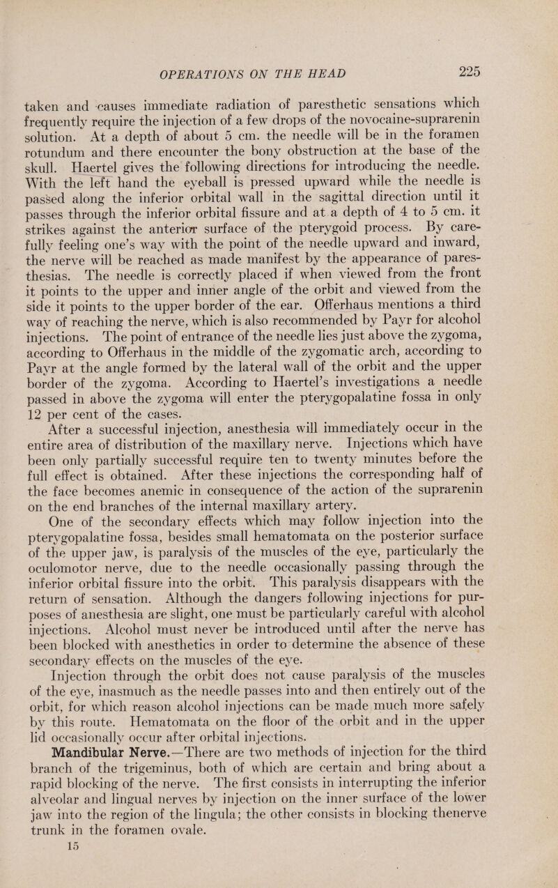 taken and causes immediate radiation of paresthetic sensations which frequently require the injection of a few drops of the novocaine-suprarenin solution. At a depth of about 5 cm. the needle will be in the foramen rotundum and there encounter the bony obstruction at the base of the skull. Haertel gives the following directions for introducing the needle. With the left hand the eyeball is pressed upward while the needle is passed along the inferior orbital wall in the sagittal direction until it passes through the inferior orbital fissure and at a depth of 4 to 5 cm. it strikes against the anterior surface of the pterygoid process. By care¬ fully feeling one’s way with the point of the needle upward and inward, the nerve will be reached as made manifest by the appearance of pares¬ thesias. The needle is correctly placed if when viewed from the front it points to the upper and inner angle of the orbit and viewed from the side it points to the upper border of the ear. Offerhaus mentions a third way of reaching the nerve, which is also recommended by Payr for alcohol injections. The point of entrance of the needle lies just above the zygoma, according to Offerhaus in the middle of the zygomatic arch, according to Payr at the angle formed by the lateral wall of the orbit and the upper border of the zygoma. According to Haertel’s investigations a needle passed in above the zygoma will enter the pterygopalatine fossa in only 12 per cent of the cases. After a successful injection, anesthesia will immediately occur in the entire area of distribution of the maxillary nerve. Injections which have been only partially successful require ten to twenty minutes before the full effect is obtained. After these injections the corresponding half of the face becomes anemic in consequence of the action of the suprarenin on the end branches of the internal maxillary artery. One of the secondary effects which may follow injection into the pterygopalatine fossa, besides small hematomata on the posterior surface of the upper jaw, is paralysis of the muscles of the eye, particularly the oculomotor nerve, due to the needle occasionally passing through the inferior orbital fissure into the orbit. This paralysis disappears with the return of sensation. Although the dangers following injections for pur¬ poses of anesthesia are slight, one must be particularly careful with alcohol injections. Alcohol must never be introduced until after the nerve has been blocked with anesthetics in order to determine the absence of these secondary effects on the muscles of the eye. Injection through the orbit does not cause paralysis of the muscles of the eye, inasmuch as the needle passes into and then entirely out of the orbit, for which reason alcohol injections can be made much more safely by this route. Hematomata on the floor of the orbit and in the upper lid occasionally occur after orbital injections. Mandibular Nerve.—There are two methods of injection for the third branch of the trigeminus, both of which are certain and bring about a rapid blocking of the nerve. The first consists in interrupting the inferior alveolar and lingual nerves by injection on the inner surface of the lower jaw into the region of the lingula; the other consists in blocking thenerve trunk in the foramen ovale. 15