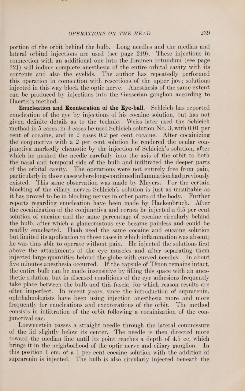 portion of the orbit behind the bulb. Long needles and the median and lateral orbital injections are used (see page 219). These injections in connection with an additional one into the foramen rotundum (see page 221) will induce complete anesthesia of the entire orbital cavity with its contents and also the eyelids. The author has repeatedly performed this operation in connection with resections of the upper jaw; solutions injected in this way block the optic nerve. Anesthesia of the same extent can be produced by injections into the Gasserian ganglion according to Haerteks method. Enucleation and Exenteration of the Eye-ball.—Schleich has reported enucleation of the eye by injections of his cocaine solution, but has not given definite details as to the technic. Weiss later used the Schleich method in 5 cases; in 3 cases he used Schleich solution No. 3, with 0.01 per cent of cocaine, and in 2 cases 0.2 per cent cocaine. After cocainizing the conjunctiva with a 2 per cent solution he rendered the ocular con¬ junctiva markedly chemotic by the injection of Schleich’s solution, after which he pushed the needle carefully into the axis of the orbit to both the nasal and temporal side of the bulb and infiltrated the deeper parts of the orbital cavity. The operations were not entirely free from pain, particularly in those cases where long-continued inflammation had previously existed. This same observation was made by Meyers. For the certain blocking of the ciliary nerves Schleich’s solution is just as unsuitable as it has proved to be in blocking nerves in other parts of the body. Further reports regarding enucleation have been made by Hackenbruch. After the cocainization of the conjunctiva and cornea he injected a 0.5 per cent solution of eucaine and the same percentage of cocaine circularly behind the bulb, after wrhich a glaucomatous eye became painless and could be readily enucleated. Haab used the same cocaine and eucaine solution but limited its application to those cases in which inflammation was absent; he was thus able to operate without pain. He injected the solutions first above the attachments of the eye muscles and after separating them injected large quantities behind the globe with curved needles. In about five minutes anesthesia occurred. If the capsule of Tenon remains intact, the entire bulb can be made insensitive by filling this space with an anes¬ thetic solution, but in diseased conditions of the eye adhesions frequently take place between the bulb and this fascia, for which reason results are often imperfect. In recent years, since the introduction of suprarenin, ophthalmologists have been using injection anesthesia more and more frequently fpr enucleations and exenterations of the orbit. The method consists in infiltration of the orbit following a cocainization of the con¬ junctival sac. Loewenstein passes a straight needle through the lateral commissure of the lid slightly below its center. The needle is then directed more toward the median line until its point reaches a depth of 4.5 cc, which brings it in the neighborhood of the optic nerve and ciliary ganglion. In this position 1 cm. of a 1 per cent cocaine solution with the addition of suprarenin is injected. The bulb is also circularly injected beneath the