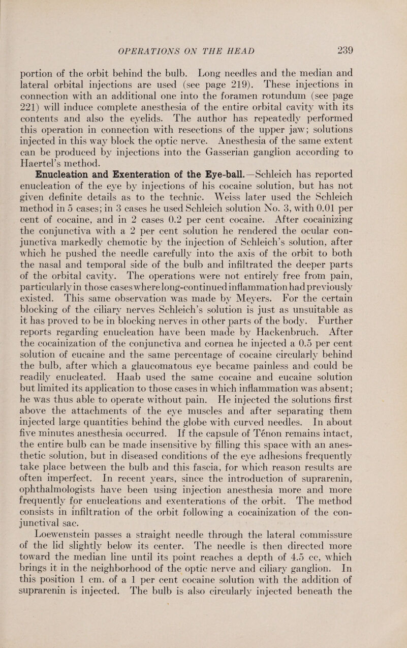 portion of the orbit behind the bulb. Long needles and the median and lateral orbital injections are used (see page 219). These injections in connection with an additional one into the foramen rotundum (see page 221) wdll induce complete anesthesia of the entire orbital cavity with its contents and also the eyelids. The author has repeatedly performed this operation in connection with resections of the upper jaw; solutions injected in this way block the optic nerve. Anesthesia of the same extent can be produced by injections into the Gasserian ganglion according to Haerteks method. Enucleation and Exenteration of the Eye-ball.—Schleich has reported enucleation of the eye by injections of his cocaine solution, but has not given definite details as to the technic. Weiss later used the Schleich method in 5 cases; in 3 cases he used Schleich solution No. 3, with 0.01 per cent of cocaine, and in 2 cases 0.2 per cent cocaine. After cocainizing the conjunctiva with a 2 per cent solution he rendered the ocular con¬ junctiva markedly chemotic by the injection of Schleich’s solution, after which he pushed the needle carefully into the axis of the orbit to both the nasal and temporal side of the bulb and infiltrated the deeper parts of the orbital cavity. The operations w^ere not entirely free from pain, particularly in those cases where long-continued inflammation had previously existed. This same observation was made by Meyers. For the certain blocking of the ciliary nerves Schleiclks solution is just as unsuitable as it has proved to be in blocking nerves in other parts of the body. Further reports regarding enucleation have been made by Hackenbruch. After the cocainization of the conjunctiva and cornea he injected a 0.5 per cent solution of eucaine and the same percentage of cocaine circularly behind the bulb, after wdiich a glaucomatous eye became painless and could be readily enucleated. Haab used the same cocaine and eucaine solution but limited its application to those cases in which inflammation was absent; he was thus able to operate without pain. He injected the solutions first above the attachments of the eye muscles and after separating them injected large quantities behind the globe wdth curved needles. In about five minutes anesthesia occurred. If the capsule of Tenon remains intact, the entire bulb can be made insensitive by filling this space with an anes¬ thetic solution, but in diseased conditions of the eye adhesions frequently take place between the bulb and this fascia, for which reason results are often imperfect. In recent years, since the introduction of suprarenin, ophthalmologists have been using injection anesthesia more and more frequently for enucleations and exenterations of the orbit. The method consists in infiltration of the orbit following a cocainization of the con¬ junctival sac. Loewenstein passes a straight needle through the lateral commissure of the lid slightly below its center. The needle is then directed more toward the median line until its point reaches a depth of 4.5 cc, which brings it in the neighborhood of the optic nerve and ciliary ganglion. In this position 1 cm. of a 1 per cent cocaine solution wdth the addition of