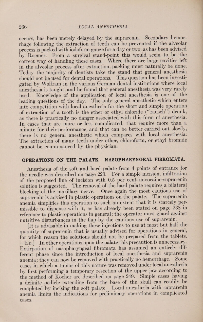 occurs, has been merely delayed by the suprarenin. Secondary hemor¬ rhage following the extraction of teeth can be prevented if the alveolar process is packed with iodoform gauze for a day or two, as has been advised by Roemer. From a surgical stand-point this wrould seem to be the correct way of handling these cases. Where there are large cavities left in the alveolar process after extraction, packing must naturally be done. Today the majority of dentists take the stand that general anesthesia should not be used for dental operations. This question has been investi¬ gated by Wolfram in the various German dental institutions where local anesthesia is taught, and he found that general anesthesia was very rarely used. Knowledge of the application of local anesthesia is one of the leading questions of the day. The only general anesthetic which enters into competition with local anesthesia for the short and simple operation of extraction of a tooth is the ether or ethyl chloride (“rausch) drunk, as there is practically no danger associated with this form of anesthesia. In cases that are more or less complicated, that require more than a minute for their performance, and that can be better carried out slowly, there is no general anesthetic which compares with local anesthesia. The extraction of many teeth under ether, chloroform, or ethyl bromide cannot be countenanced by the physician. OPERATIONS ON THE PALATE. NASOPHARYNGEAL FIBROMATA. Anesthesia of the soft and hard palate from 4 points of entrance for the needle was described on page 220. For a simple incision, infiltration of the proposed line of incision with 0.5 per cent novocaine-suprarenin solution is suggested. The removal of the hard palate requires a bilateral blocking of the maxillary nerve. Once again the most cautious use of suprarenin is advised in plastic operations on the palate. The suprarenin anemia simplifies this operation to such an extent that it is scarcely per¬ missible to dispense with it, as has already been stated on page 238 in reference to plastic operations in general; the operator must guard against nutritive disturbances in the flap by the cautious use of suprarenin. [It is advisable in making these injections to use at most but half the quantity of suprarenin that is usually advised for operations in general, for which reason the solutions should not be prepared from the tablets. —Ed.] In other operations upon the palate this precaution is unnecessary. Extirpation of nasopharyngeal fibromata has assumed an entirely dif¬ ferent phase since the introduction of local anesthesia and suprarenin anemia; they can now be removed with practically no hemorrhage. Some cases in which a tumor of this nature was removed under local anesthesia by first performing a temporary resection of the upper jaw according to the method of Kocher are described on page 249. Simple cases having a definite pedicle extending from the base of the skull can readily be completed by incising the soft palate. Local anesthesia with suprarenin anemia limits the indications for preliminary operations in complicated cases.