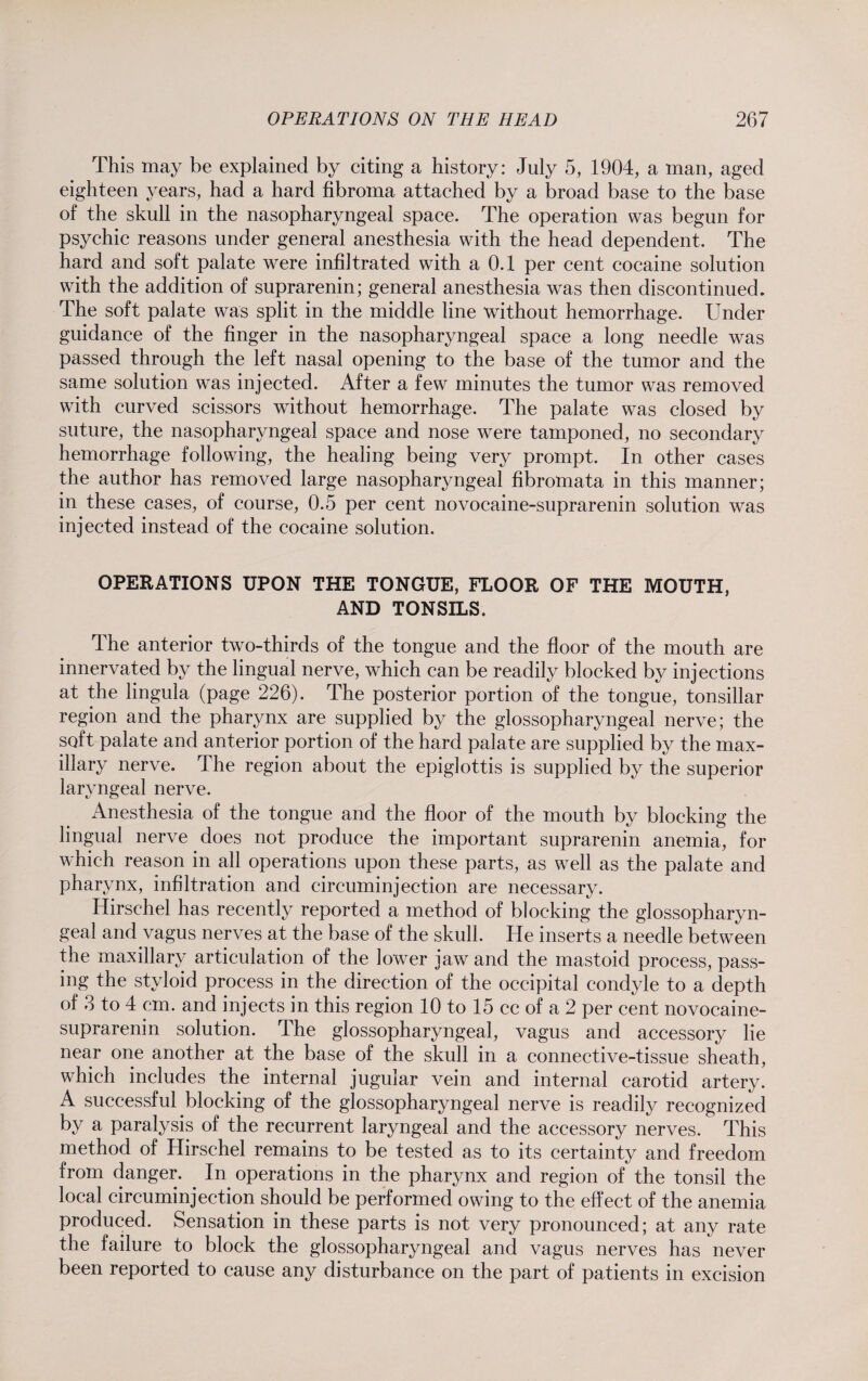 This may be explained by citing a history: July 5, 1904, a man, aged eighteen years, had a hard fibroma attached by a broad base to the base of the skull in the nasopharyngeal space. The operation was begun for psychic reasons under general anesthesia with the head dependent. The hard and soft palate were infiltrated with a 0.1 per cent cocaine solution with the addition of suprarenin; general anesthesia was then discontinued. The soft palate was split in the middle line without hemorrhage. Under guidance of the finger in the nasopharyngeal space a long needle was passed through the left nasal opening to the base of the tumor and the same solution was injected. After a few minutes the tumor was removed with curved scissors without hemorrhage. The palate was closed by suture, the nasopharyngeal space and nose were tamponed, no secondary hemorrhage following, the healing being very prompt. In other cases the author has removed large nasopharyngeal fibromata in this manner; in these cases, of course, 0.5 per cent novocaine-suprarenin solution was injected instead of the cocaine solution. OPERATIONS UPON THE TONGUE, FLOOR OF THE MOUTH, AND TONSILS. The anterior two-thirds of the tongue and the floor of the mouth are innervated by the lingual nerve, which can be readily blocked by injections at the lingula (page 226). The posterior portion of the tongue, tonsillar region and the pharynx are supplied by the glossopharyngeal nerve; the soft palate and anterior portion of the hard palate are supplied by the max¬ illary nerve. The region about the epiglottis is supplied by the superior laryngeal nerve. Anesthesia of the tongue and the floor of the mouth by blocking the lingual nerve does not produce the important suprarenin anemia, for which reason in all operations upon these parts, as well as the palate and pharynx, infiltration and circuminjection are necessary. Hirsehel has recently reported a method of blocking the glossopharyn¬ geal and vagus nerves at the base of the skull. He inserts a needle between the maxillary articulation of the lower jaw and the mastoid process, pass¬ ing the styloid process in the direction of the occipital condyle to a depth of 3 to 4 cm. and injects in this region 10 to 15 cc of a 2 per cent novocaine- suprarenin solution. The glossopharyngeal, vagus and accessory lie near one another at the base of the skull in a connective-tissue sheath, which includes the internal jugular vein and internal carotid artery. A successful blocking of the glossopharyngeal nerve is readily recognized by a paralysis of the recurrent laryngeal and the accessory nerves. This method of Hirsehel remains to be tested as to its certainty and freedom from danger. In operations in the pharynx and region of the tonsil the local circuminjection should be performed owing to the effect of the anemia produced. Sensation in these parts is not very pronounced; at any rate the failure to block the glossopharyngeal and vagus nerves has never been reported to cause any disturbance on the part of patients in excision