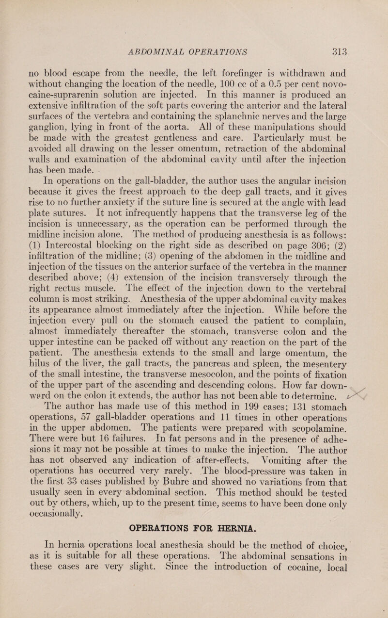no blood escape from the needle, the left forefinger is withdrawn and without changing the location of the needle, 100 cc of a 0.5 per cent novo- caine-suprarenin solution are injected. In this manner is produced an extensive infiltration of the soft parts covering the anterior and the lateral surfaces of the vertebra and containing the splanchnic nerves and the large ganglion, lying in front of the aorta. All of these manipulations should be made with the greatest gentleness and care. Particularly must be avoided all drawing on the lesser omentum, retraction of the abdominal walls and examination of the abdominal cavity until after the injection has been made. In operations on the gall-bladder, the author uses the angular incision because it gives the freest approach to the deep gall tracts, and it gives rise to no further anxiety if the suture line is secured at the angle with lead plate sutures. It not infrequently happens that the transverse leg of the incision is unnecessary, as the operation can be performed through the midline incision alone. The method of producing anesthesia is as follows: (1) Intercostal blocking on the right side as described on page 306; (2) infiltration of the midline; (3) opening of the abdomen in the midline and injection of the tissues on the anterior surface of the vertebra in the manner described above; (4) extension of the incision transversely through the right rectus muscle. The effect of the injection down to the vertebral column is most striking. Anesthesia of the upper abdominal cavity makes its appearance almost immediately after the injection. While before the injection every pull on the stomach caused the patient to complain, almost immediately thereafter the stomach, transverse colon and the upper intestine can be packed off without any reaction on the part of the patient. The anesthesia extends to the small and large omentum, the hilus of the liver, the gall tracts, the pancreas and spleen, the mesentery of the small intestine, the transverse mesocolon, and the points of fixation of the upper part of the ascending and descending colons. How far down¬ ward on the colon it extends, the author has not been able to determine. The author has made use of this method in 199 cases; 131 stomach operations, 57 gall-bladder operations and 11 times in other operations in the upper abdomen. The patients were prepared with scopolamine. There were but 16 failures. In fat persons and in the presence of adhe¬ sions it may not be possible at times to make the injection. The author has not observed any indication of after-effects. Vomiting after the operations has occurred very rarely. The blood-pressure was taken in the first 33 cases published by Buhre and showed no variations from that usually seen in every abdominal section. This method should be tested out by others, which, up to the present time, seems to have been done only occasionally. OPERATIONS FOR HERNIA. In hernia operations local anesthesia should be the method of choice, as it is suitable for all these operations. The abdominal sensations in these cases are very slight. Since the introduction of cocaine, local
