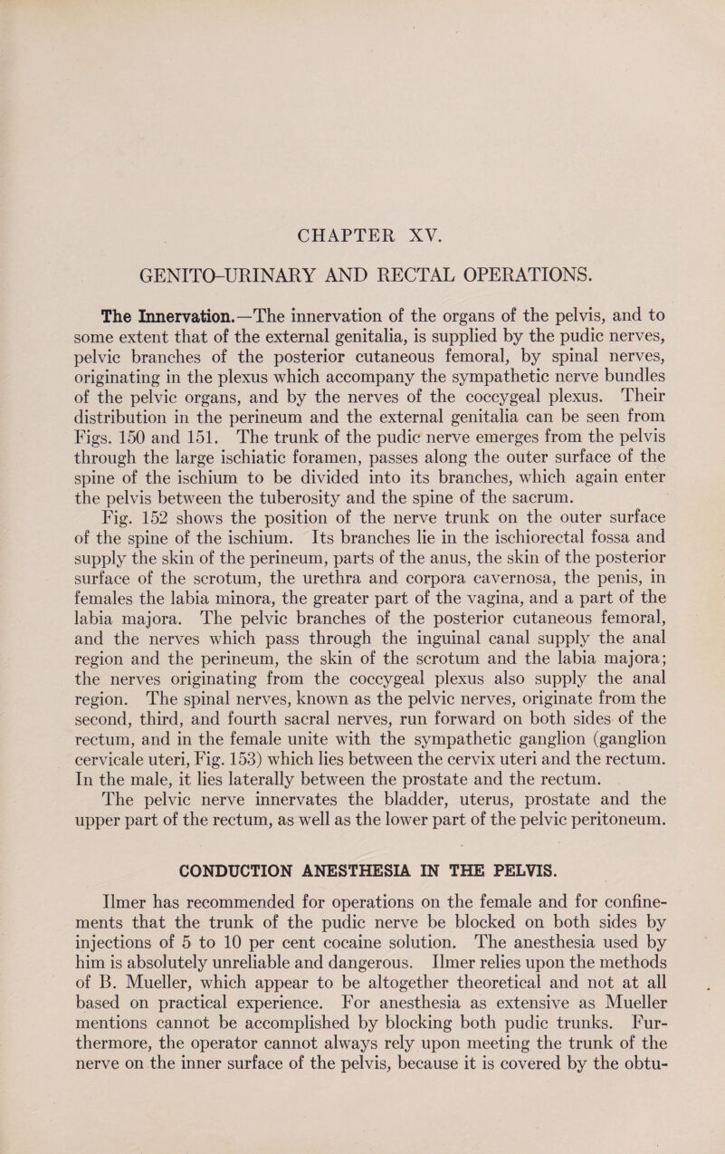 CHAPTER XV. GENITOURINARY AND RECTAL OPERATIONS. The Innervation.—The innervation of the organs of the pelvis, and to some extent that of the external genitalia, is supplied by the pudic nerves, pelvic branches of the posterior cutaneous femoral, by spinal nerves, originating in the plexus which accompany the sympathetic nerve bundles of the pelvic organs, and by the nerves of the coccygeal plexus. Their distribution in the perineum and the external genitalia can be seen from Figs. 150 and 151. The trunk of the pudic nerve emerges from the pelvis through the large ischiatic foramen, passes along the outer surface of the spine of the ischium to be divided into its branches, which again enter the pelvis between the tuberosity and the spine of the sacrum. Fig. 152 shows the position of the nerve trunk on the outer surface of the spine of the ischium. Its branches lie in the ischiorectal fossa and supply the skin of the perineum, parts of the anus, the skin of the posterior surface of the scrotum, the urethra and corpora cavernosa, the penis, in females the labia minora, the greater part of the vagina, and a part of the labia majora. The pelvic branches of the posterior cutaneous femoral, and the nerves which pass through the inguinal canal supply the anal region and the perineum, the skin of the scrotum and the labia majora; the nerves originating from the coccygeal plexus also supply the anal region. The spinal nerves, known as the pelvic nerves, originate from the second, third, and fourth sacral nerves, run forward on both sides of the rectum, and in the female unite with the sympathetic ganglion (ganglion cervicale uteri, Fig. 153) which lies between the cervix uteri and the rectum. In the male, it lies laterally between the prostate and the rectum. The pelvic nerve innervates the bladder, uterus, prostate and the upper part of the rectum, as well as the lower part of the pelvic peritoneum. CONDUCTION ANESTHESIA IN THE PELVIS. Ilmer has recommended for operations on the female and for confine¬ ments that the trunk of the pudic nerve be blocked on both sides by injections of 5 to 10 per cent cocaine solution. The anesthesia used by him is absolutely unreliable and dangerous. Ilmer relies upon the methods of B. Mueller, which appear to be altogether theoretical and not at all based on practical experience. For anesthesia as extensive as Mueller mentions cannot be accomplished by blocking both pudic trunks. Fur¬ thermore, the operator cannot always rely upon meeting the trunk of the nerve on the inner surface of the pelvis, because it is covered by the obtu-