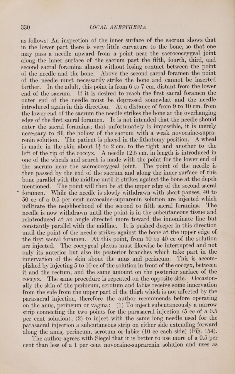 as follows: An inspection of the inner surface of the sacrum shows that in the lower part there is very little curvature to the bone, so that one may pass a needle upward from a point near the sacrococcygeal joint along the inner surface of the sacrum past the fifth, fourth, third, and second sacral foramina almost without losing contact between the point of the needle and the bone. Above the second sacral foramen the point of the needle must necessarily strike the bone and cannot be inserted farther. In the adult, this point is from 6 to 7 cm. distant from the lower end of the sacrum. If it is desired to reach the first sacral foramen the outer end of the needle must be depressed somewhat and the needle introduced again in this direction. At a distance of from 9 to 10 cm. from the lower end of the sacrum the needle strikes the bone at the overhanging edge of the first sacral foramen. It is not intended that the needle should enter the sacral foramina; that unfortunately is impossible, it is merely necessary to fill the hollow of the sacrum with a weak novocaine-supra- renin solution. The patient is placed in the lithotomy position. A wheal is made in the skin about 1| to 2 cm. to the right and another to the left of the tip of the coccyx. A needle 12.5 cm. in length is introduced in one of the wheals and search is made with the point for the lower end of the sacrum near the sacrococcygeal joint. The point of the needle is then passed by the end of the sacrum and along the inner surface of this bone parallel with the midline until it strikes against the bone at the depth mentioned. The point will then be at the upper edge of the second sacral  foramen. While the needle is slowly withdrawn with short pauses, 40 to 50 cc of a 0.5 per cent novocaine-suprarenin solution are injected which infiltrate the neighborhood of the second to fifth sacral foramina. The needle is now withdrawn until the point is in the subcutaneous tissue and reintroduced at an angle directed more toward the innominate line but constantly parallel with the midline. It is pushed deeper in this direction until the point of the needle strikes against the bone at the upper edge of the first sacral foramen. At this point, from 30 to 40 cc of the solution are injected. The coccygeal plexus must likewise be interrupted and not only its anterior but also its posterior branches which take part in the innervation of the skin about the anus and perineum. This is accom¬ plished by injecting 5 to 10 cc of the solution in front of the coccyx, between it and the rectum, and the same amount on the posterior surface of the coccyx. The same procedure is repeated on the opposite side. Occasion¬ ally the skin of the perineum, scrotum and labise receive some innervation from the side from the upper part of the thigh which is not affected by the parasacral injection, therefore the author recommends before operating on the anus, perineum or vagina: (1) To inject subcutaneously a narrow strip connecting the two points for the parasacral injection (5 cc of a 0.5 per cent solution); (2) to inject with the same long needle used for the parasacral injection a subcutaneous strip on either side extending forward along the anus, perineum, scrotum or labise (10 cc each side) (Fig. 154). The author agrees with Siegel that it is better to use more of a 0.5 per cent than less of a 1 per cent novocaine-suprarenin solution and uses as