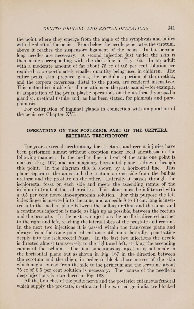 the point where they emerge from the angle of the symphysis and unites with the shaft of the penis. From below the needle penetrates the scrotum, above it reaches the suspensory ligament of the penis. In fat persons long needles are necessary. A second injection just under the skin is then made corresponding with the dark line in Fig. 166. In an adult with a moderate amount of fat about 75 cc of 0.5 per cent solution are required, a proportionately smaller quantity being used in children. The entire penis, skin, prepuce, glans, the pendulous portion of the urethra, and the corpora cavernosa, distal to the pubes, are rendered insensitive. This method is suitable for all operations on the parts named—for example, in amputation of the penis, plastic operations on the urethra (hypospadia glandis), urethral fistulse and, as has been stated, for phimosis and para¬ phimosis. For extirpation of inguinal glands in connection with amputation of the penis see Chapter XVI. OPERATIONS ON THE POSTERIOR PART OF THE URETHRA. EXTERNAL URETHROTOMY. For years external urethrotomy for strictures and recent injuries have been performed almost without exception under local anesthesia in the following manner: In the median line in front of the anus one point is marked (Fig. 167) and an imaginary horizontal plane is drawn through this point. In the diagram this is shown by a horizontal line. This plane separates the anus and the rectum on one side from the bulbus urethrae and the prostate on the other. Laterally it passes through the ischiorectal fossa on each side and meets the ascending ramus of the ischium in front of the tuberosities. This plane must be infiltrated with a 0.5 per cent novocaine-suprarenin solution. For this purpose the left index finger is inserted into the anus, and a needle 8 to 10 cm. long is inser¬ ted into the median plane between the bulbus urethrae and the anus, and a continuous injection is made, as high up as possible, between the rectum and the prostate. In the next two injections the needle is directed farther to the right and left, reaching the lateral lobes of the prostate and rectum. In the next two injections it is passed within the transverse plane and always from the same point of entrance still more laterally, penetrating deeply into the ischiorectal fossa. In the last two injections the needle is directed almost transversely to the right and left, striking the ascending ramus of the ischium. The final subcutaneous injection is not made in the horizontal plane but as shown in Fig. 167 in the direction between the scrotum and the thigh, in order to block those nerves of the skin which might extend from the side to the perineum and the scrotum; about 75 cc of 0.5 per cent solution is necessary. The course of the needle in deep injections is reproduced in Fig. 168. All the branches of the pudic nerve and the posterior cutaneous femoral which supply the prostate, urethra and the external genitalia are blocked