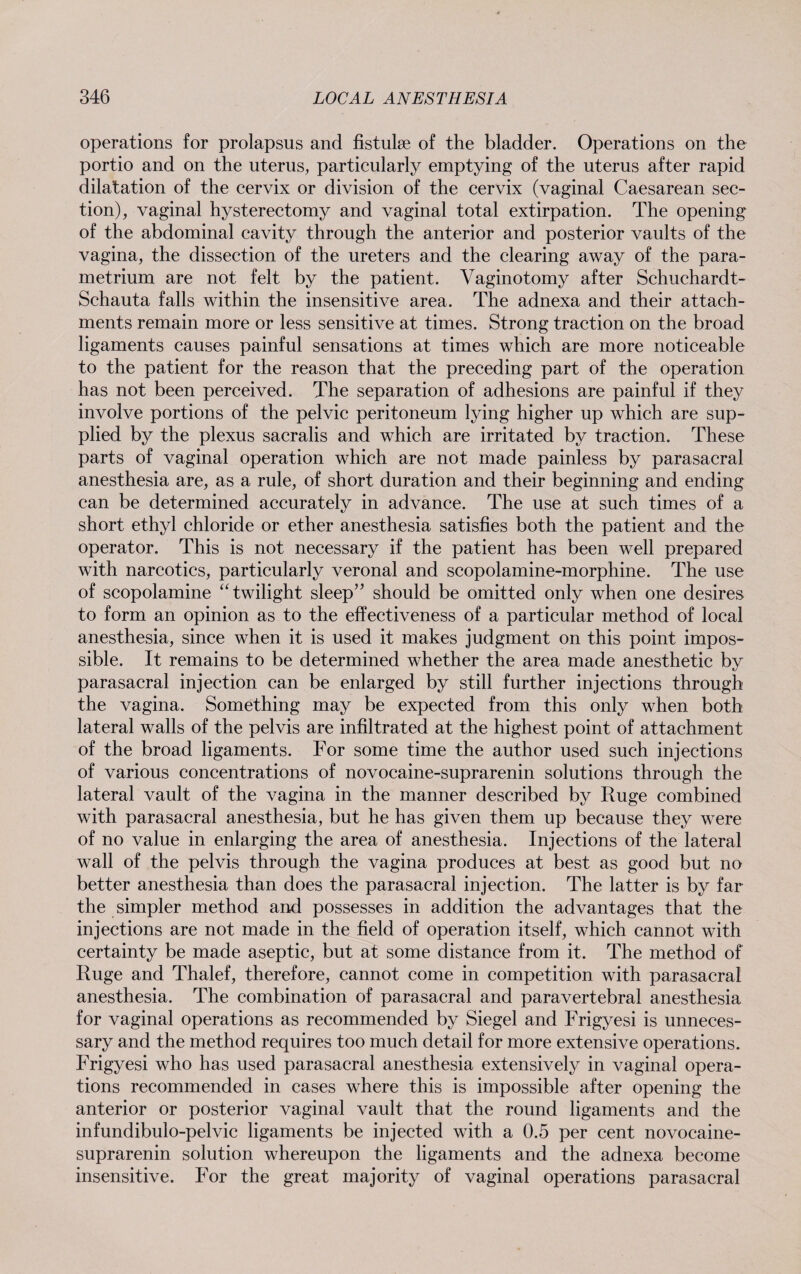 operations for prolapsus and fistulse of the bladder. Operations on the portio and on the uterus, particularly emptying of the uterus after rapid dilatation of the cervix or division of the cervix (vaginal Caesarean sec¬ tion), vaginal hysterectomy and vaginal total extirpation. The opening of the abdominal cavity through the anterior and posterior vaults of the vagina, the dissection of the ureters and the clearing away of the para¬ metrium are not felt by the patient. Vaginotomy after Schuchardt- Schauta falls within the insensitive area. The adnexa and their attach¬ ments remain more or less sensitive at times. Strong traction on the broad ligaments causes painful sensations at times which are more noticeable to the patient for the reason that the preceding part of the operation has not been perceived. The separation of adhesions are painful if they involve portions of the pelvic peritoneum lying higher up which are sup¬ plied by the plexus sacralis and which are irritated by traction. These parts of vaginal operation which are not made painless by parasacral anesthesia are, as a rule, of short duration and their beginning and ending can be determined accurately in advance. The use at such times of a short ethyl chloride or ether anesthesia satisfies both the patient and the operator. This is not necessary if the patient has been well prepared with narcotics, particularly veronal and scopolamine-morphine. The use of scopolamine “twilight sleep” should be omitted only when one desires to form an opinion as to the effectiveness of a particular method of local anesthesia, since when it is used it makes judgment on this point impos¬ sible. It remains to be determined whether the area made anesthetic by parasacral injection can be enlarged by still further injections through the vagina. Something may be expected from this only when both lateral walls of the pelvis are infiltrated at the highest point of attachment of the broad ligaments. For some time the author used such injections of various concentrations of novocaine-suprarenin solutions through the lateral vault of the vagina in the manner described by Ruge combined with parasacral anesthesia, but he has given them up because they were of no value in enlarging the area of anesthesia. Injections of the lateral wall of the pelvis through the vagina produces at best as good but no better anesthesia than does the parasacral injection. The latter is by far the simpler method and possesses in addition the advantages that the injections are not made in the field of operation itself, which cannot with certainty be made aseptic, but at some distance from it. The method of Ruge and Thalef, therefore, cannot come in competition with parasacral anesthesia. The combination of parasacral and paravertebral anesthesia for vaginal operations as recommended by Siegel and Frigyesi is unneces¬ sary and the method requires too much detail for more extensive operations. Frigyesi who has used parasacral anesthesia extensively in vaginal opera¬ tions recommended in cases where this is impossible after opening the anterior or posterior vaginal vault that the round ligaments and the infundibulo-pelvic ligaments be injected with a 0.5 per cent novocaine- suprarenin solution whereupon the ligaments and the adnexa become insensitive. For the great majority of vaginal operations parasacral