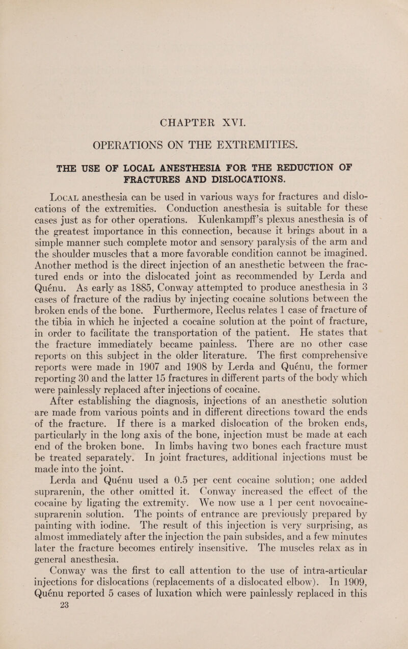 CHAPTER XVI. OPERATIONS ON THE EXTREMITIES. THE USE OF LOCAL ANESTHESIA FOR THE REDUCTION OF FRACTURES AND DISLOCATIONS. Local anesthesia can be used in various ways for fractures and dislo¬ cations of the extremities. Conduction anesthesia is suitable for these cases just as for other operations. Kulenkampff s plexus anesthesia is of the greatest importance in this connection, because it brings about in a simple manner such complete motor and sensory paralysis of the arm and the shoulder muscles that a more favorable condition cannot be imagined. Another method is the direct injection of an anesthetic between the frac¬ tured ends or into the dislocated joint as recommended by Lerda and Quenu. As early as 1885, Conway attempted to produce anesthesia in 3 cases of fracture of the radius by injecting cocaine solutions between the broken ends of the bone. Furthermore, Reclus relates 1 case of fracture of the tibia in which he injected a cocaine solution at the point of fracture, in order to facilitate the transportation of the patient. He states that the fracture immediately became painless. There are no other case reports' on this subject in the older literature. The first comprehensive reports were made in 1907 and 1908 by Lerda and Quenu, the former reporting 30 and the latter 15 fractures in different parts of the body which were painlessly replaced after injections of cocaine. After establishing the diagnosis, injections of an anesthetic solution are made from various points and in different directions toward the ends of the fracture. If there is a marked dislocation of the broken ends, particularly in the long axis of the bone, injection must be made at each end of the broken bone. In limbs having two bones each fracture must be treated separately. In joint fractures, additional injections must be made into the joint. Lerda and Quenu used a 0.5 per cent cocaine solution; one added suprarenin, the other omitted it. Conway increased the effect of the cocaine by ligating the extremity. We now use a 1 per cent novocaine- suprarenin solution. The points of entrance are previously prepared by painting with iodine. The result of this injection is very surprising, as almost immediately after the injection the pain subsides, and a few minutes later the fracture becomes entirely insensitive. The muscles relax as in general anesthesia. Conway was the first to call attention to the use of intra-articular injections for dislocations (replacements of a dislocated elbow). In 1909, Quenu reported 5 cases of luxation which were painlessly replaced in this 23