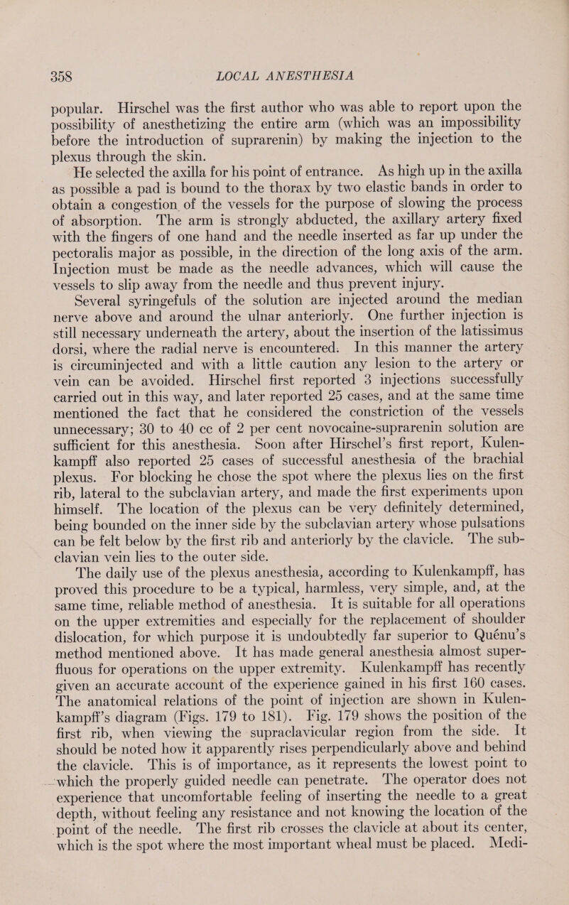 popular. Hirschel was the first author who was able to report upon the possibility of anesthetizing the entire arm (which was an impossibility before the introduction of suprarenin) by making the injection to the plexus through the skin. He selected the axilla for his point of entrance. As high up in the axilla as possible a pad is bound to the thorax by two elastic bands in order to obtain a congestion of the vessels for the purpose of slowing the process of absorption. The arm is strongly abducted, the axillary artery fixed with the fingers of one hand and the needle inserted as far up under the pectoralis major as possible, in the direction of the long axis of the arm. Injection must be made as the needle advances, which will cause the vessels to slip away from the needle and thus prevent injury. Several syringefuls of the solution are injected around the median nerve above and around the ulnar anteriorly. One further injection is still necessary underneath the artery, about the insertion of the latissimus dorsi, where the radial nerve is encountered. In this manner the artery is circuminjected and with a little caution any lesion to the artery or vein can be avoided. Hirschel first reported 3 injections successfully carried out in this way, and later reported 25 cases, and at the same time mentioned the fact that he considered the constriction of the vessels unnecessary; 30 to 40 cc of 2 per cent novocaine-suprarenin solution are sufficient for this anesthesia. Soon after Hirschel’s first report, Kulen- kampff also reported 25 cases of successful anesthesia of the brachial plexus. For blocking he chose the spot where the plexus lies on the first rib, lateral to the subclavian artery, and made the first experiments upon himself. The location of the plexus can be very definitely determined, being bounded on the inner side by the subclavian artery whose pulsations can be felt below by the first rib and anteriorly by the clavicle. The sub¬ clavian vein lies to the outer side. The daily use of the plexus anesthesia, according to Kulenkampff, has proved this procedure to be a typical, harmless, very simple, and, at the same time, reliable method of anesthesia. It is suitable for all operations on the upper extremities and especially for the replacement of shoulder dislocation, for which purpose it is undoubtedly far superior to Quenu’s method mentioned above. It has made general anesthesia almost super¬ fluous for operations on the upper extremity. Kulenkampff has recently given an accurate account of the experience gained in his first 160 cases. The anatomical relations of the point of injection are shown in Kulen¬ kampff’s diagram (Figs. 179 to 181). Fig. 179 shows the position of the first rib, when viewing the supraclavicular region from the side. It should be noted how it apparently rises perpendicularly above and behind the clavicle. This is of importance, as it represents the lowest point to - which the properly guided needle can penetrate. The operator does not experience that uncomfortable feeling of inserting the needle to a great depth, without feeling any resistance and not knowing the location of the point of the needle. The first rib crosses the clavicle at about its center, which is the spot where the most important wheal must be placed. Medi-