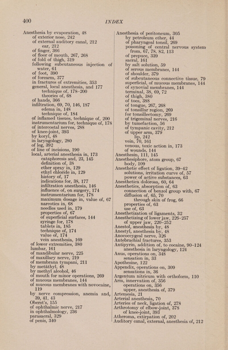 Anesthesia by evaporation, 48 of exterior nose, 242 of external auditory canal, 212 ear, 212 of finger, 366 of floor of mouth, 267, 268 of fold of thigh, 319 following subcutaneous injection of water, 61 of foot, 390 of forearm, 377 in fractures of extremities, 353 general, local anesthesia, and 177 technique of, 178-200 theories of, 68 of hands, 366 infiltration, 69, 70, 146, 187 edema in, 148 technique of, 184 of inflamed tissues, technique of, 200 instrumentarium for, technique of, 178 of intercostal nerves, 288 of knee-joint, 393 by koryl, 48 in laryngology, 280 of leg, 392 of line of incisions, 190 local, arterial anesthesia in, 173 cataphoresis and, 23, 145 definition of, 38 ether spray in, 129 ethyl chloride in, 129 history of, 17 indications for, 38, 177 infiltration anesthesia, 146 influence of, on surgery, 174 instrumentarium for, 178 maximum dosage in, value of, 67 narcotics in, 68 needles used in, 179 properties of, 67 of superficial surfaces, 144 syringe for, 178 tablets in, 185 technique of, 174 value of, 174 vein anesthesia, 169 of lower extremities, 380 lumbar, 161 of mandibular nerve, 225 of maxillary nerve, 219 of membrana tympani, 211 by metäthyl, 48 by methyl alcohol, 46 of mouth for minor operations, 269 of mucous membranes, 144 of mucous membranes with novocaine, 119 by nerve compression, anemia and, 39, 41, 43 Oberst’s, 155 of ophthalmic nerve, 217 in ophthalmology, 236 parasacral, 329 of penis, 340 Anesthesia of peritoneum, 305 by petroleum ether, 44 of pharyngeal tonsil, 269 poisoning of central nervous system' from, 67, 78, 82, 113 of prepuce, 339 sacral, 161 by salt solution, 59 of serous membranes, 144 of shoulder, 379 of subcutaneous connective tissue, 79 superficial, of mucous membranes, 144 of synovial membranes, 144 terminal, 38, 69, 72 of thigh, 380 of toes, 388 of tongue, 267, 268 of tonsillar region, 269 for tonsillectomy, 269 of trigeminal nerves, 216 by tumefaction, 56 of tympanic cavity, 212 of upper arm, 379 lip, 242 vein, 70, 161 venous, toxic action in, 173 of wounds, 144 Anesthesin, 111, 145 Anesthesiphore, atom group, 67 body, 109 Anesthetic effect of ligation, 39-42 solutions, irritation curve of, 57 power of active substances, 63 Anesthetica dolorosa, 60, 64 Anesthetics, absorption of, 63 connection of benzol group with, 67 diffusion of, 65, 70 through skin of frog, 66 properties of, 63 use of, 63 Anesthetization of ligaments, 32 Anesthetizing of lower jaw, 226-257 of upper jaw, 220-252 Anestol, anesthesia by, 48 Anestyl, anesthesia by, 48 Anococcygeal nerve, 326 Antebrachial fractures, 353 Antipyrin, addition of, to cocaine, 90-124 anesthesia in laryngology, 124 Anus, operations on, 348 sensation in, 33 Apothesine, 122 Appendix, operations on, 309 sensations in, 36 Argentum nitricum with orthoform, 110 Arm, innervation of, 356 operations on, 356 upper, anesthesia of, 379 Artemesia, 21 Arterial anesthesia, 70 Arteries of neck, ligation of, 278 Arthrotomy of elbow-joint, 378 of knee-joint, 393 Atheroma, extirpation of, 202 Auditory canal, external, anesthesia of, 212