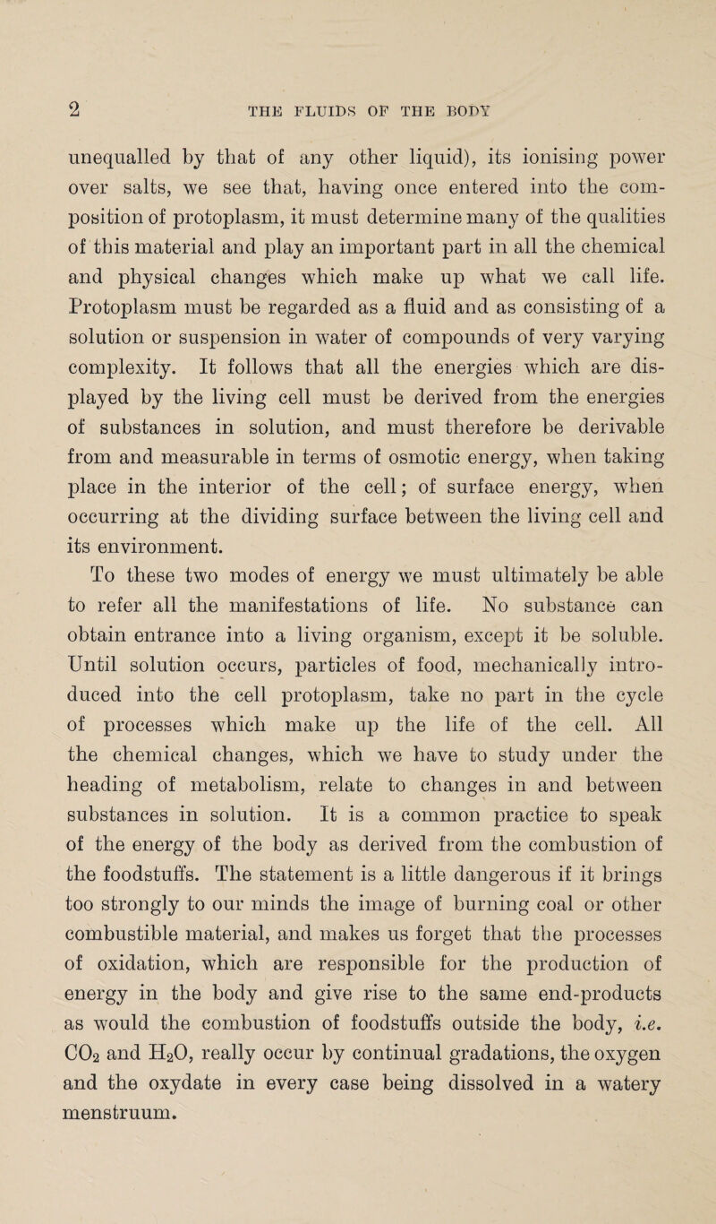 unequalled by that of any other liquid), its ionising power over salts, we see that, having once entered into the com¬ position of protoplasm, it must determine many of the qualities of this material and play an important part in all the chemical and physical changes which make up what we call life. Protoplasm must be regarded as a fluid and as consisting of a solution or suspension in water of compounds of very varying complexity. It follows that all the energies which are dis¬ played by the living cell must be derived from the energies of substances in solution, and must therefore be derivable from and measurable in terms of osmotic energy, when taking place in the interior of the cell; of surface energy, when occurring at the dividing surface between the living cell and its environment. To these two modes of energy we must ultimately be able to refer all the manifestations of life. No substance can obtain entrance into a living organism, except it be soluble. Until solution occurs, particles of food, mechanically intro¬ duced into the cell protoplasm, take no part in the cycle of processes which make up the life of the cell. All the chemical changes, which we have to study under the heading of metabolism, relate to changes in and between substances in solution. It is a common practice to speak of the energy of the body as derived from the combustion of the foodstuffs. The statement is a little dangerous if it brings too strongly to our minds the image of burning coal or other combustible material, and makes us forget that the processes of oxidation, which are responsible for the production of energy in the body and give rise to the same end-products as would the combustion of foodstuffs outside the body, i.e. CO2 and H20, really occur by continual gradations, the oxygen and the oxydate in every case being dissolved in a watery menstruum.