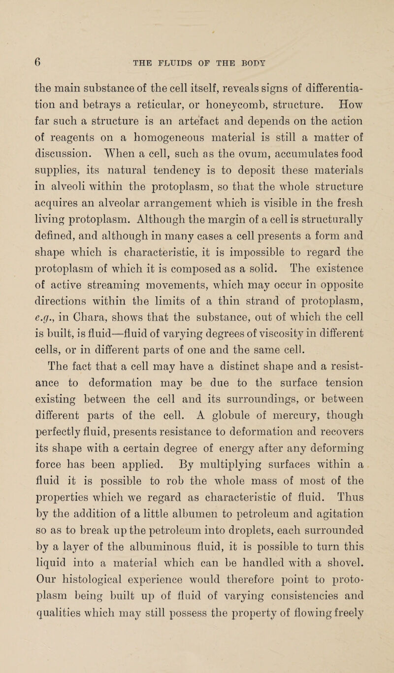 the main substance of the cell itself, reveals signs of differentia¬ tion and betrays a reticular, or honeycomb, structure. How far such a structure is an artefact and depends on the action of reagents on a homogeneous material is still a matter of discussion. When a cell, such as the ovum, accumulates food supplies, its natural tendency is to deposit these materials in alveoli within the protoplasm, so that the whole structure acquires an alveolar arrangement which is visible in the fresh living protoplasm. Although the margin of a cell is structurally defined, and although in many cases a cell presents a form and shape which is characteristic, it is impossible to regard the protoplasm of which it is composed as a solid. The existence of active streaming movements, which may occur in opposite directions within the limits of a thin strand of protoplasm, e.g., in Chara, shows that the substance, out of which the cell is built, is fluid—fluid of varying degrees of viscosity in different cells, or in different parts of one and the same cell. The fact that a cell may have a distinct shape and a resist¬ ance to deformation may be due to the surface tension existing between the cell and its surroundings, or between different parts of the cell. A globule of mercury, though perfectly fluid, presents resistance to deformation and recovers its shape with a certain degree of energy after any deforming force has been applied. By multiplying surfaces within a fluid it is possible to rob the whole mass of most of the properties which we regard as characteristic of fluid. Thus by the addition of a little albumen to petroleum and agitation so as to break up the petroleum into droplets, each surrounded by a layer of the albuminous fluid, it is possible to turn this liquid into a material which can be handled with a shovel. Our histological experience would therefore point to proto¬ plasm being built up of fluid of varying consistencies and qualities which may still possess the property of flowing freely