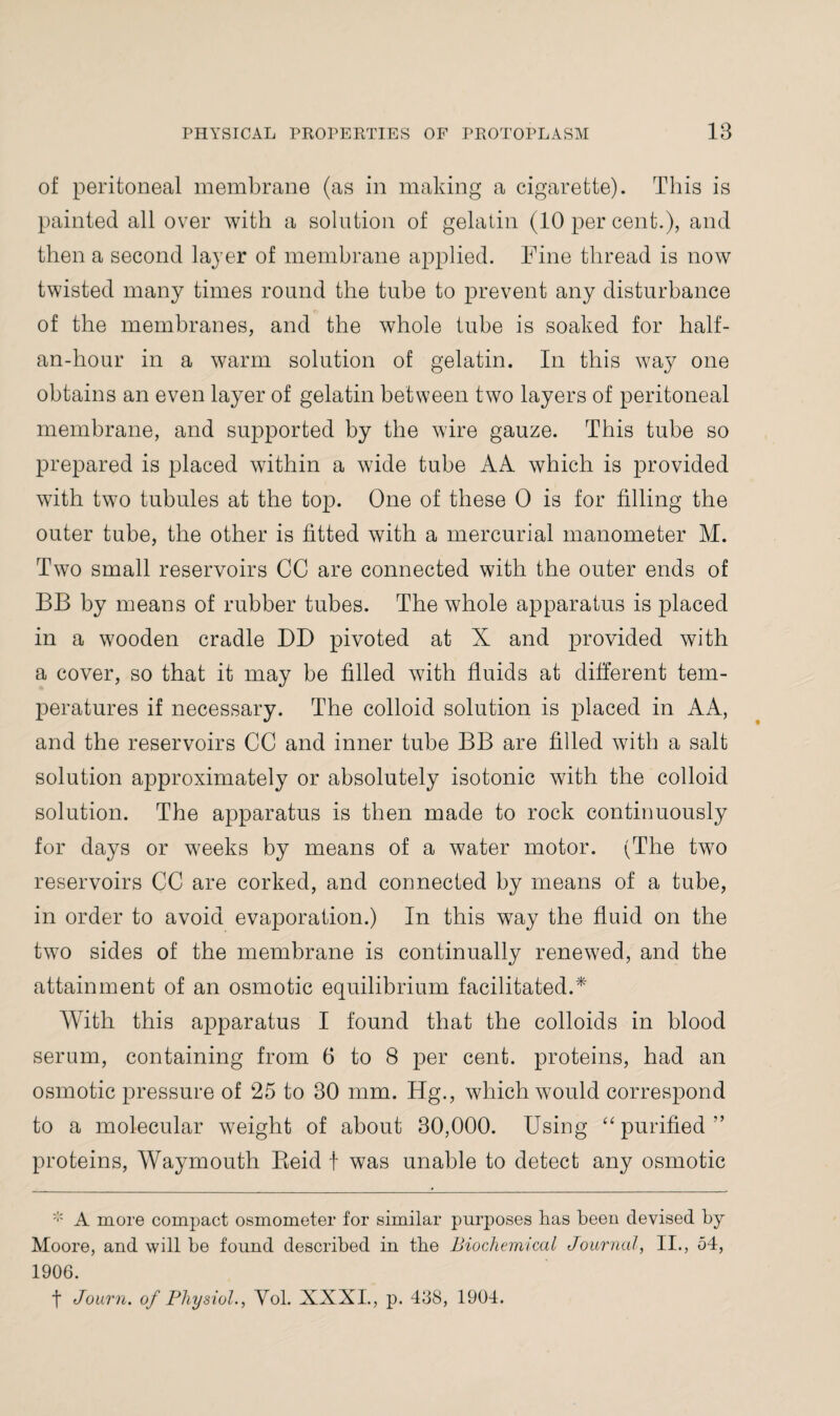 of peritoneal membrane (as in making a cigarette). This is painted all over with a solution of gelatin (10 per cent.), and then a second layer of membrane applied. Fine thread is now twisted many times round the tube to prevent any disturbance of the membranes, and the whole tube is soaked for half- an-hour in a warm solution of gelatin. In this way one obtains an even layer of gelatin between two layers of peritoneal membrane, and supported by the wire gauze. This tube so prepared is placed within a wide tube AA which is provided with two tubules at the top. One of these 0 is for tilling the outer tube, the other is fitted with a mercurial manometer M. Two small reservoirs CC are connected with the outer ends of BB by means of rubber tubes. The whole apparatus is placed in a wooden cradle DD pivoted at X and provided with a cover, so that it may be filled with fluids at different tem¬ peratures if necessary. The colloid solution is placed in AA, and the reservoirs CC and inner tube BB are filled with a salt solution approximately or absolutely isotonic with the colloid solution. The apparatus is then made to rock continuously for days or weeks by means of a water motor. (The two reservoirs CC are corked, and connected by means of a tube, in order to avoid evaporation.) In this way the fluid on the two sides of the membrane is continually renewed, and the attainment of an osmotic equilibrium facilitated.* With this apparatus I found that the colloids in blood serum, containing from 6 to 8 per cent, proteins, had an osmotic pressure of 25 to 30 mm. Hg., which would correspond to a molecular weight of about 30,000. Using “ purified” proteins, Waymouth Beid f was unable to detect any osmotic * A more compact osmometer for similar purposes has been devised by Moore, and will be found described in the Biochemical Journal, II., 54, 1906. t Journ. of Physiol., Vol. XXXI., p. 438, 1904.
