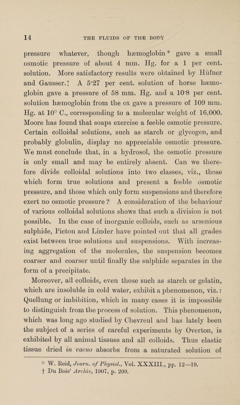 pressure whatever, though hsemoglobin * gave a small osmotic pressure of about 4 mm. Hg. for a 1 per cent, solution. More satisfactory results were obtained by Hiifner and Gausser.j A 5'27 per cent, solution of horse hsemo¬ globin gave a pressure of 58 mm. Hg. and a 108 per cent, solution hsemoglobin from the ox gave a pressure of 109 mm. Hg. at 10° C., corresponding to a molecular weight of 16,000. Moore has found that soaps exercise a feeble osmotic pressure. Certain colloidal solutions, such as starch or glycogen, and probably globulin, display no appreciable osmotic pressure. We must conclude that, in a hydrosol, the osmotic pressure is only small and may be entirely absent. Can we there¬ fore divide colloidal solutions into two classes, viz., those which form true solutions and present a feeble osmotic pressure, and those which only form suspensions and therefore exert no osmotic pressure ? A consideration of the behaviour of various colloidal solutions shows that such a division is not possible. In the case of inorganic colloids, such as arsenious sulphide, Picton and Linder have pointed out that all grades exist between true solutions and suspensions. With increas¬ ing aggregation of the molecules, the suspension becomes coarser and coarser until finally the sulphide separates in the form of a precipitate. Moreover, all colloids, even those such as starch or gelatin, which are insoluble in cold water, exhibit a phenomenon, viz.: Quellung or imbibition, which in many cases it is impossible to distinguish from the process of solution. This phenomenon, which was long ago studied by Chevreul and has lately been the subject of a series of careful experiments by Overton, is exhibited by all animal tissues and all colloids. Thus elastic tissue dried in vacuo absorbs from a saturated solution of * W. Eeid, Journ. of Physiol, Vol. XXXIII., pp. 12—19. f Du Bois’ Archiv, 1907, p. 209.