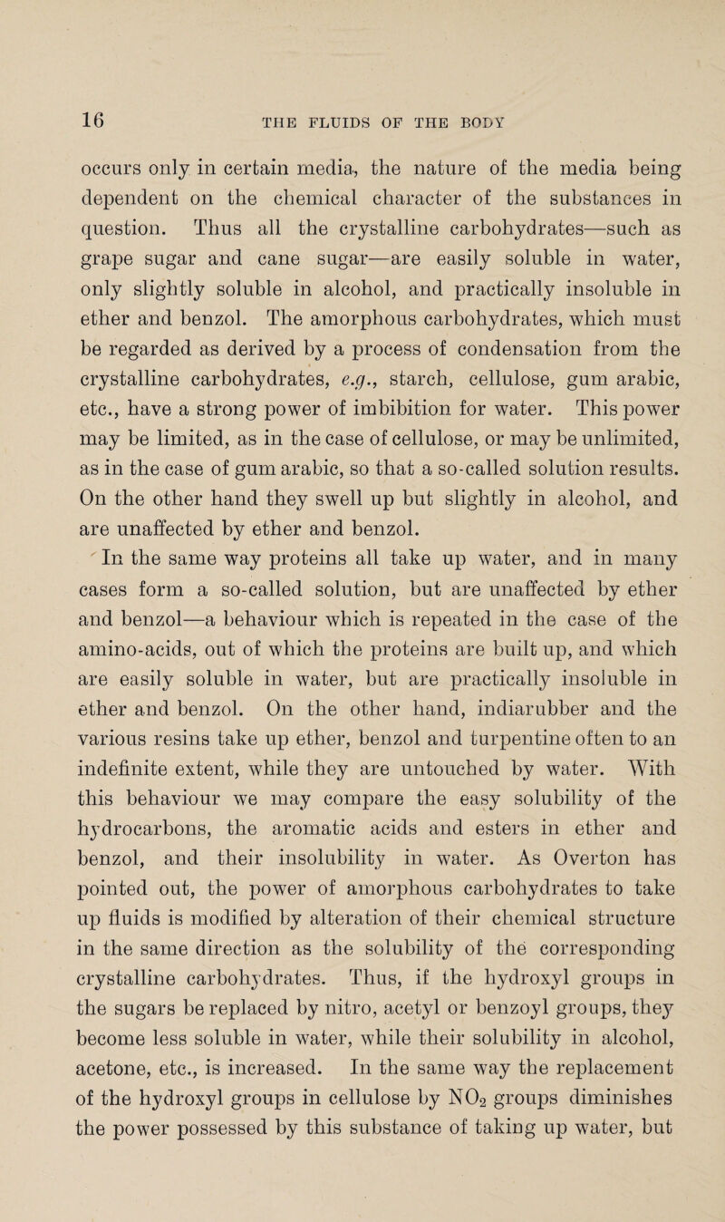 occurs only in certain media, the nature of the media being dependent on the chemical character of the substances in question. Thus all the crystalline carbohydrates—such as grape sugar and cane sugar—are easily soluble in water, only slightly soluble in alcohol, and practically insoluble in ether and benzol. The amorphous carbohydrates, which must be regarded as derived by a process of condensation from the crystalline carbohydrates, e.g., starch, cellulose, gum arabic, etc., have a strong power of imbibition for water. This power may be limited, as in the case of cellulose, or may be unlimited, as in the case of gum arabic, so that a so-called solution results. On the other hand they swell up but slightly in alcohol, and are unaffected by ether and benzol. ' In the same way proteins all take up water, and in many cases form a so-called solution, but are unaffected by ether and benzol—a behaviour which is repeated in the case of the amino-acids, out of which the proteins are built up, and which are easily soluble in water, but are practically insoluble in ether and benzol. On the other hand, indiarubber and the various resins take up ether, benzol and turpentine often to an indefinite extent, while they are untouched by water. With this behaviour we may compare the easy solubility of the hydrocarbons, the aromatic acids and esters in ether and benzol, and their insolubility in water. As Overton has pointed out, the power of amorphous carbohydrates to take up fluids is modified by alteration of their chemical structure in the same direction as the solubility of the corresponding- crystalline carbohydrates. Thus, if the hydroxyl groups in the sugars be replaced by nitro, acetyl or benzoyl groups, they become less soluble in water, while their solubility in alcohol, acetone, etc., is increased. In the same way the replacement of the hydroxyl groups in cellulose by N02 groups diminishes the power possessed by this substance of taking up water, but