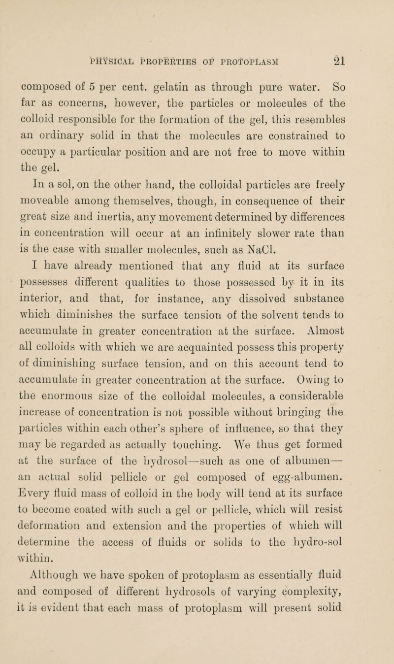 composed of 5 per cent, gelatin as through pure water. So far as concerns, however, the particles or molecules of the colloid responsible for the formation of the gel, this resembles an ordinary solid in that the molecules are constrained to occupy a particular position and are not free to move within the gel. In a sol, on the other hand, the colloidal particles are freely moveable among themselves, though, in consequence of their great size and inertia, any movement determined by differences in concentration will occur at an infinitely slower rale than is the case with smaller molecules, such as NaCl. I have already mentioned that any fluid at its surface possesses different qualities to those possessed by it in its interior, and that, for instance, any dissolved substance which diminishes the surface tension of the solvent tends to accumulate in greater concentration at the surface. Almost all colloids with which we are acquainted possess this property of diminishing surface tension, and on this account tend to accumulate in greater concentration at the surface. Owing to the enormous size of the colloidal molecules, a considerable increase of concentration is not possible without bringing the particles within each other’s sphere of influence, so that they may be regarded as actually touching. We thus get formed at the surface of the hydrosol—such as one of albumen— an actual solid pellicle or gel composed of egg-albumen. Every fluid mass of colloid in the body will tend at its surface to become coated with such a gel or pellicle, which will resist deformation and extension and the properties of which will determine the access of fluids or solids to the hydro-sol within. Although we have spoken of protoplasm as essentially fluid and composed of different hydrosols of varying complexity, it is evident that each mass of protoplasm will present solid