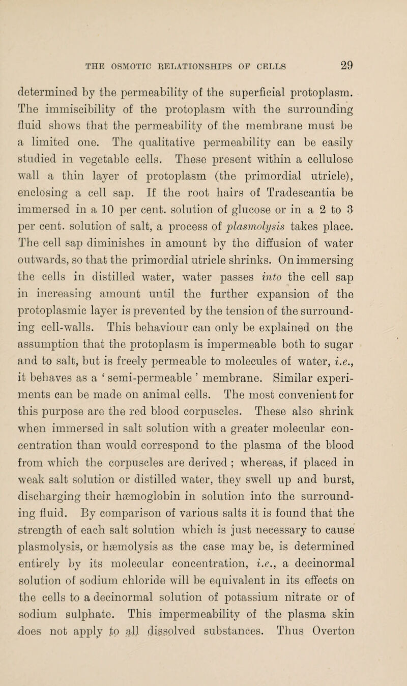 determined by the permeability of the superficial protoplasm. The immiscibility of the protoplasm with the surrounding fluid shows that the permeability of the membrane must be a limited one. The qualitative permeability can be easily studied in vegetable cells. These present within a cellulose wall a thin layer of protoplasm (the primordial utricle), enclosing a cell sap. If the root hairs of Tradescantia be immersed in a 10 per cent, solution of glucose or in a 2 to 8 per cent, solution of salt, a process of plasmolysis takes place. The cell sap diminishes in amount by the diffusion of water outwards, so that the primordial utricle shrinks. On immersing the cells in distilled water, water passes into the cell sap in increasing amount until the further expansion of the protoplasmic layer is prevented by the tension of the surround¬ ing cell-walls. This behaviour can only be explained on the assumption that the protoplasm is impermeable both to sugar and to salt, but is freely permeable to molecules of water, i.e., it behaves as a ‘ semi-permeable ’ membrane. Similar experi¬ ments can be made on animal cells. The most convenient for this purpose are the red blood corpuscles. These also shrink when immersed in salt solution with a greater molecular con¬ centration than would correspond to the plasma of the blood from which the corpuscles are derived ; whereas, if placed in weak salt solution or distilled water, they swell up and burst, discharging their hemoglobin in solution into the surround¬ ing fluid. By comparison of various salts it is found that the strength of each salt solution which is just necessary to cause plasmolysis, or hemolysis as the case may be, is determined entirely by its molecular concentration, i.e., a decinormal solution of sodium chloride will be equivalent in its effects on the cells to a decinormal solution of potassium nitrate or of sodium sulphate. This impermeability of the plasma skin hoes not apply .to all dissolved substances. Thus Overton