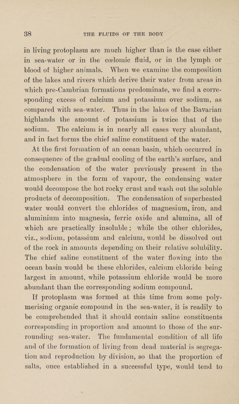 in living protoplasm are much higher than is the case either in sea-water or in the ccelomic fluid, or in the lymph or blood of higher animals. When we examine the composition of the lakes and rivers which derive their water from areas in which pre-Cambrian formations predominate, we find a corre¬ sponding excess of calcium and potassium over sodium, as compared with sea-water. Thus in the lakes of the Bavarian highlands the amount of potassium is twice that of the sodium. The calcium is in nearly all cases very abundant, and in fact forms the chief saline constituent of the water. At the first formation of an ocean basin, which occurred in consequence of the gradual cooling of the earth’s surface, and the condensation of the water previously present in the atmosphere in the form of vapour, the condensing water would decompose the hot rocky crust and wash out the soluble products of decomposition. The condensation of superheated water would convert the chlorides of magnesium, iron, and aluminium into magnesia, ferric oxide and alumina, all of which are practically insoluble ; while the other chlorides, viz., sodium, potassium and calcium, would be dissolved out of the rock in amounts depending on their relative solubility. The chief saline constituent of the water flowing into the ocean basin would be these chlorides, calcium chloride being- largest in amount, while potassium chloride would be more abundant than the corresponding sodium compound. If protoplasm was formed at this time from some poly¬ merising organic compound in the sea-water, it is readily to be comprehended that it should contain saline constituents corresponding in proportion and amount to those of the sur¬ rounding sea-water. The fundamental condition of all life and of the formation of living from dead material is segrega¬ tion and reproduction by division, so that the proportion of salts, once established in a successful type, would tend to