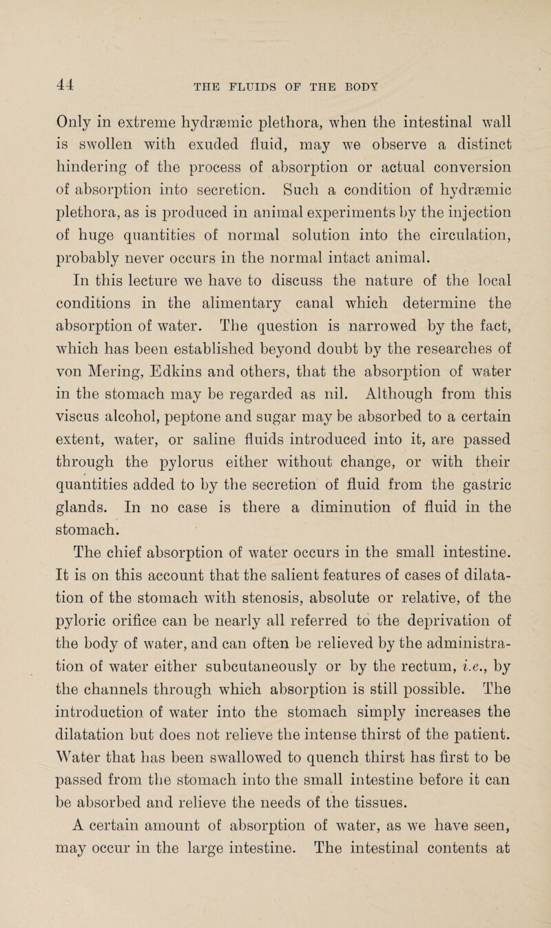 Only in extreme hydraemie plethora, when the intestinal wall is swollen with exuded fluid, may we observe a distinct hindering of the process of absorption or actual conversion of absorption into secretion. Such a condition of hydrsemic plethora, as is produced in animal experiments by the injection of huge quantities of normal solution into the circulation, probably never occurs in the normal intact animal. In this lecture we have to discuss the nature of the local conditions in the alimentary canal which determine the absorption of water. The question is narrowed by the fact, which has been established beyond doubt by the researches of von Mering, Edkins and others, that the absorption of water in the stomach may be regarded as nil. Although from this viscus alcohol, peptone and sugar may be absorbed to a certain extent, water, or saline fluids introduced into it, are passed through the pylorus either without change, or with their quantities added to by the secretion of fluid from the gastric glands. In no case is there a diminution of fluid in the stomach. The chief absorption of water occurs in the small intestine. It is on this account that the salient features of cases of dilata¬ tion of the stomach with stenosis, absolute or relative, of the pyloric orifice can be nearly all referred to the deprivation of the body of water, and can often be relieved by the administra¬ tion of water either subcutaneously or by the rectum, i.e., by the channels through which absorption is still possible. The introduction of water into the stomach simply increases the dilatation but does not relieve the intense thirst of the patient. Water that has been swallowed to quench thirst has first to be passed from the stomach into the small intestine before it can be absorbed and relieve the needs of the tissues. A certain amount of absorption of water, as we have seen, may occur in the large intestine. The intestinal contents at