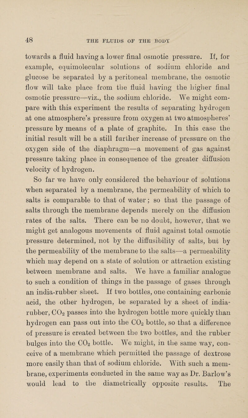 towards a fluid having a lower final osmotic pressure. If, for example, equimolecular solutions of sodium chloride and glucose be separated by a peritoneal membrane, the osmotic flow will take place from the fluid having the higher final osmotic pressure—viz., the sodium chloride. We might com¬ pare with this experiment the results of separating hydrogen at one atmosphere’s pressure from oxygen at two atmospheres’ pressure by means of a plate of graphite. In this case the initial result will be a still further increase of pressure on the oxygen side of the diaphragm—a movement of gas against pressure taking place in consequence of the greater diffusion velocity of hydrogen. So far we have only considered the behaviour of solutions when separated by a membrane, the permeability of which to salts is comparable to that of water; so that the passage of salts through the membrane depends merely on the diffusion rates of the salts. There can be no doubt, however, that we might get analogous movements of fluid against total osmotic pressure determined, not by the diffusibility of salts, but by the permeability of the membrane to the salts—a permeability which may depend on a state of solution or attraction existing between membrane and salts. We have a familiar analogue to such a condition of things in the passage of gases through an india-rubber sheet. If two bottles, one containing carbonic acid, the other hydrogen, be separated by a sheet of india- rubber, C02 passes into the hydrogen bottle more quickly than hydrogen can pass out into the C02 bottle, so that a difference of pressure is created between the two bottles, and the rubber bulges into the C02 bottle. We might, in the same way, con¬ ceive of a membrane which permitted the passage of dextrose more easily than that of sodium chloride. With such a mem¬ brane, experiments conducted in the same way as Dr. Barlow’s would lead to the diametrically opposite results. The