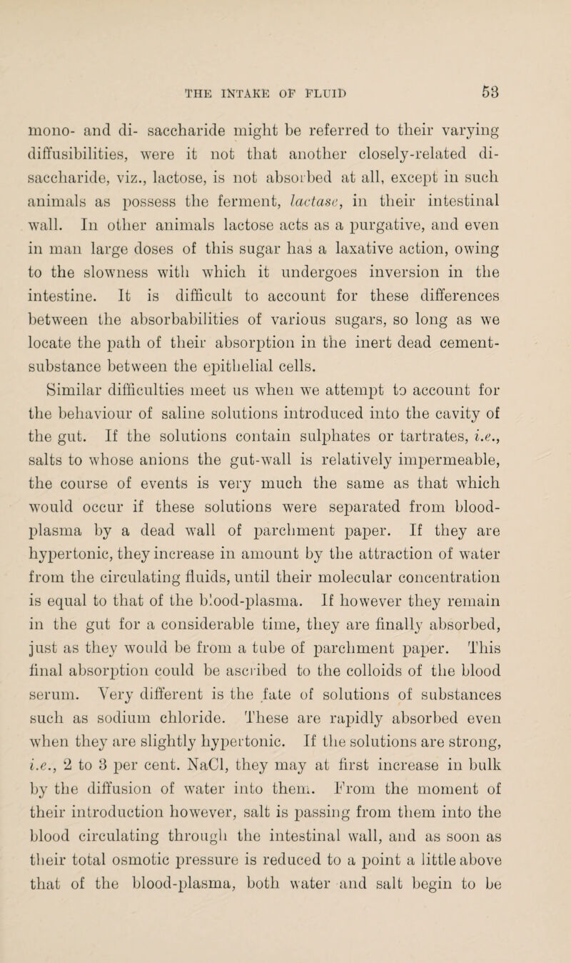 mono- and di- saccharide might be referred to their varying diffusibilities, were it not that another closely-related di¬ saccharide, viz., lactose, is not absorbed at all, except in such animals as possess the ferment, lactase, in their intestinal wall. In other animals lactose acts as a purgative, and even in man large doses of this sugar has a laxative action, owing to the slowness with which it undergoes inversion in the intestine. It is difficult to account for these differences between the absorbabilities of various sugars, so long as we locate the path of their absorption in the inert dead cement- substance between the epithelial cells. Similar difficulties meet us when we attempt to account for the behaviour of saline solutions introduced into the cavity of the gut. If the solutions contain sulphates or tartrates, i.e., salts to whose anions the gut-wall is relatively impermeable, the course of events is very much the same as that which would occur if these solutions were separated from blood- plasma by a dead wall of parchment paper. If they are hypertonic, the}^ increase in amount by the attraction of water from the circulating fluids, until their molecular concentration is equal to that of the blood-plasma. If however they remain in the gut for a considerable time, they are finally absorbed, just as they would be from a tube of parchment paper. This final absorption could be ascribed to the colloids of the blood serum. Very different is the fate of solutions of substances such as sodium chloride. These are rapidly absorbed even when they are slightly hypertonic. If the solutions are strong, i.e., 2 to 8 per cent. NaCl, they may at first increase in bulk by the diffusion of water into them. From the moment of their introduction however, salt is passing from them into the blood circulating through the intestinal wall, and as soon as their total osmotic pressure is reduced to a point a little above that of the blood-plasma, both water and salt begin to be