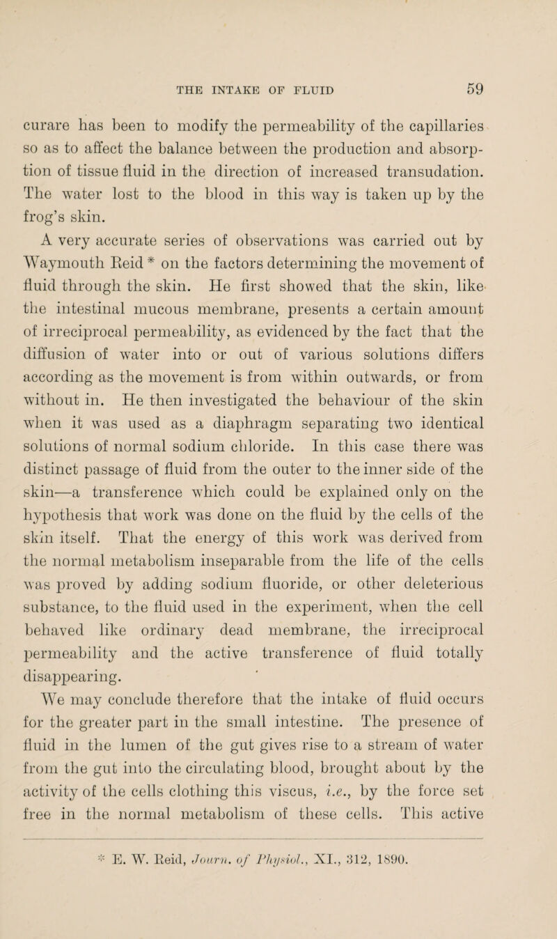 curare has been to modify the permeability of the capillaries so as to affect the balance between the production and absorp¬ tion of tissue fluid in the direction of increased transudation. The water lost to the blood in this way is taken up by the frog’s skin. A very accurate series of observations was carried out by Waymouth Eeid * on the factors determining the movement of fluid through the skin. He first showed that the skin, like the intestinal mucous membrane, presents a certain amount of irreciprocal permeability, as evidenced by the fact that the diffusion of water into or out of various solutions differs according as the movement is from within outwards, or from without in. He then investigated the behaviour of the skin when it was used as a diaphragm separating two identical solutions of normal sodium chloride. In this case there was distinct passage of fluid from the outer to the inner side of the skin—a transference which could be explained only on the hypothesis that work was done on the fluid by the cells of the skin itself. That the energy of this work was derived from the normal metabolism inseparable from the life of the cells was proved by adding sodium fluoride, or other deleterious substance, to the fluid used in the experiment, when the cell behaved like ordinary dead membrane, the irreciprocal permeability and the active transference of fluid totally disappearing. We may conclude therefore that the intake of fluid occurs for the greater part in the small intestine. The presence of fluid in the lumen of the gut gives rise to a stream of water from the gut into the circulating blood, brought about by the activity of the cells clothing this viscus, i.e., by the force set free in the normal metabolism of these cells. This active E. W. Eeid, Jo urn. of Physiol., XI., .*312, 1890.