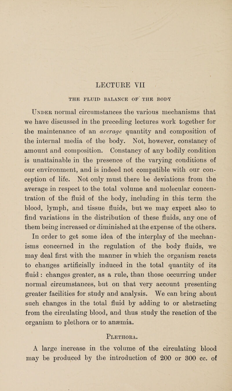 LECTURE YII THE FLUID BALANCE OF- THE BODY Under normal circumstances the various mechanisms that we have discussed in the preceding lectures work together for the maintenance of an average quantity and composition of the internal media of the body. Not, however, constancy of amount and composition. Constancy of any bodily condition is unattainable in the presence of the varying conditions of our environment, and is indeed not compatible with our con¬ ception of life. Not only must there be deviations from the average in respect to the total volume and molecular concen¬ tration of the fluid of the body, including in this term the blood, lymph, and tissue fluids, but we may expect also to find variations in the distribution of these fluids, any one of them being increased or diminished at the expense of the others. In order to get some idea of the interplay of the mechan¬ isms concerned in the regulation of the body fluids, we may deal first with the manner in which the organism reacts to changes artificially induced in the total quantity of its fluid : changes greater, as a rule, than those occurring under normal circumstances, but on that very account presenting greater facilities for study and analysis. We can bring about such changes in the total fluid by adding to or abstracting from the circulating blood, and thus study the reaction of the organism to plethora or to anaemia. Plethora. A large increase in the volume of the circulating blood may be produced by the introduction of 200 or 300 cc. of