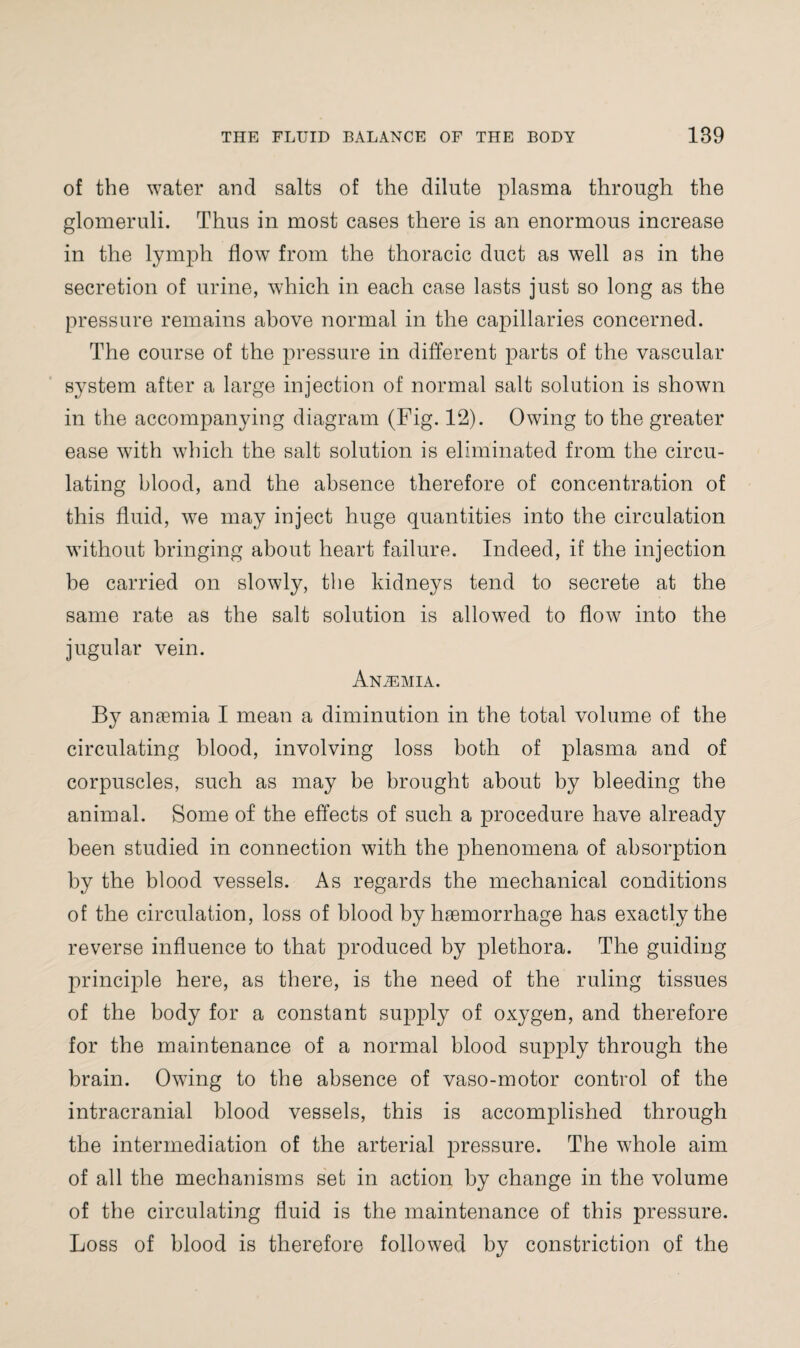 of the water and salts of the dilute plasma through the glomeruli. Thus in most cases there is an enormous increase in the lymph flow from the thoracic duct as well as in the secretion of urine, which in each case lasts just so long as the pressure remains above normal in the capillaries concerned. The course of the pressure in different parts of the vascular system after a large injection of normal salt solution is shown in the accompanying diagram (Fig. 12). Owing to the greater ease with which the salt solution is eliminated from the circu¬ lating blood, and the absence therefore of concentration of this fluid, we may inject huge quantities into the circulation without bringing about heart failure. Indeed, if the injection be carried on slowly, the kidneys tend to secrete at the same rate as the salt solution is allowed to flow into the jugular vein. Anaemia. By anaemia I mean a diminution in the total volume of the circulating blood, involving loss both of plasma and of corpuscles, such as may be brought about by bleeding the animal. Some of the effects of such a procedure have already been studied in connection with the phenomena of absorption by the blood vessels. As regards the mechanical conditions of the circulation, loss of blood by haemorrhage has exactly the reverse influence to that produced by plethora. The guiding principle here, as there, is the need of the ruling tissues of the body for a constant supply of oxygen, and therefore for the maintenance of a normal blood supply through the brain. Owing to the absence of vaso-motor control of the intracranial blood vessels, this is accomplished through the intermediation of the arterial pressure. The whole aim of all the mechanisms set in action by change in the volume of the circulating fluid is the maintenance of this pressure. Loss of blood is therefore followed by constriction of the