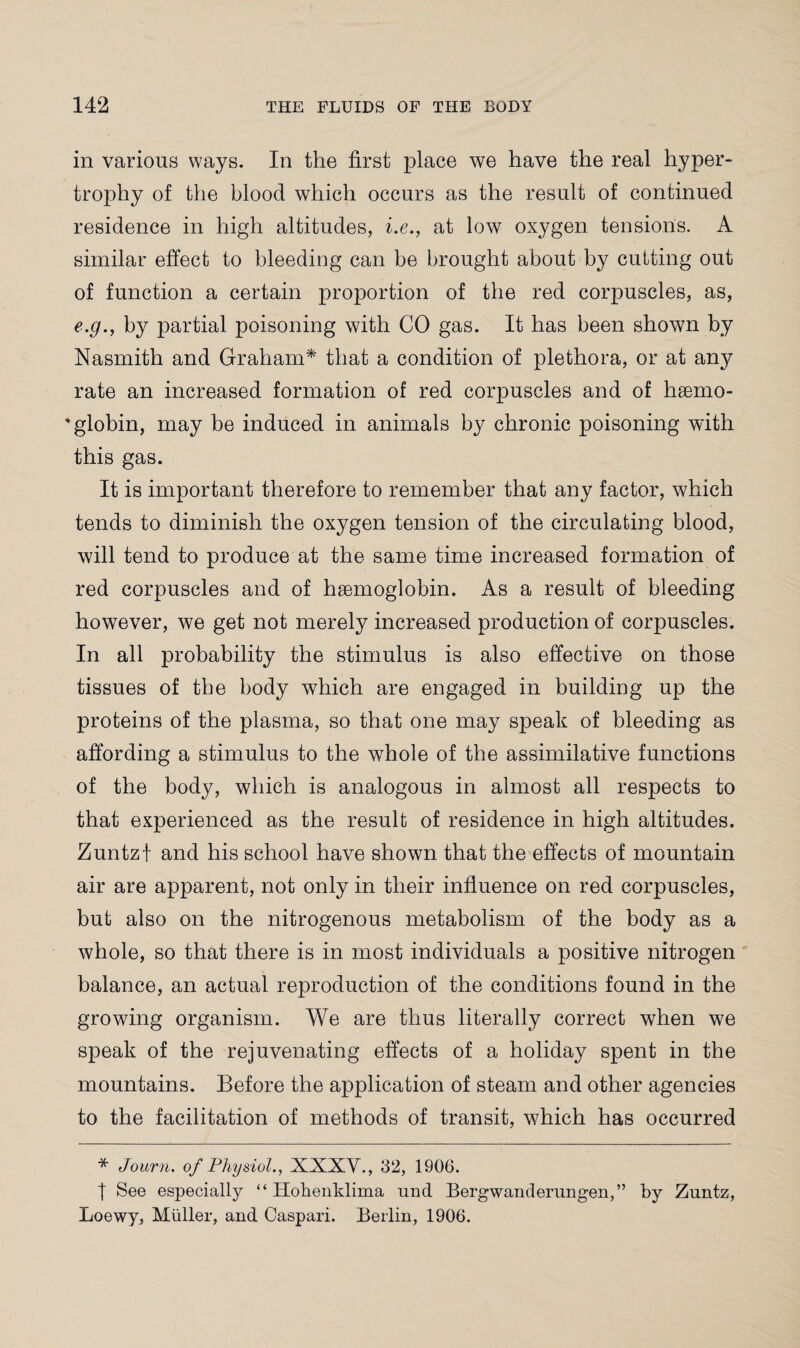 in various ways. In the first place we have the real hyper¬ trophy of the blood which occurs as the result of continued residence in high altitudes, i.e., at low oxygen tensions. A similar effect to bleeding can be brought about by cutting out of function a certain proportion of the red corpuscles, as, e.g., by partial poisoning with CO gas. It has been shown by Nasmith and Graham* that a condition of plethora, or at any rate an increased formation of red corpuscles and of hsemo- 'globin, may be induced in animals by chronic poisoning with this gas. It is important therefore to remember that any factor, which tends to diminish the oxygen tension of the circulating blood, will tend to produce at the same time increased formation of red corpuscles and of haemoglobin. As a result of bleeding however, we get not merely increased production of corpuscles. In all probability the stimulus is also effective on those tissues of the body which are engaged in building up the proteins of the plasma, so that one may speak of bleeding as affording a stimulus to the whole of the assimilative functions of the body, which is analogous in almost all respects to that experienced as the result of residence in high altitudes. Zuntzf and his school have shown that the effects of mountain air are apparent, not only in their influence on red corpuscles, but also on the nitrogenous metabolism of the body as a whole, so that there is in most individuals a positive nitrogen balance, an actual reproduction of the conditions found in the growing organism. We are thus literally correct when we speak of the rejuvenating effects of a holiday spent in the mountains. Before the application of steam and other agencies to the facilitation of methods of transit, which has occurred * Journ. of Physiol., XXXV., 32, 1906. t See especially “ Hohenklima und Bergwanderungen,” by Zuntz, Loewy, Muller, and Caspari. Berlin, 1906.