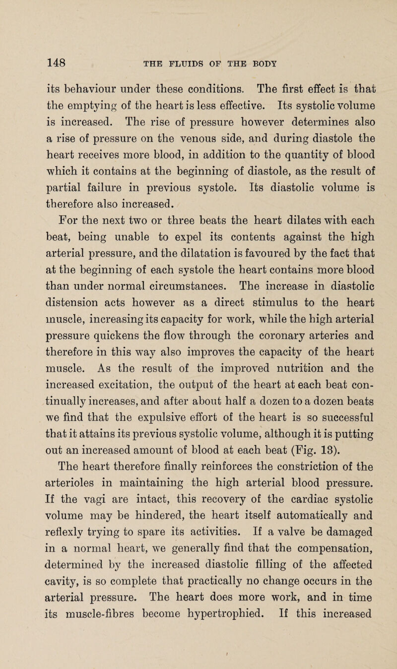 its behaviour under these conditions. The first effect is than the emptying of the heart is less effective. Its systolic volume is increased. The rise of pressure however determines also a rise of pressure on the venous side, and during diastole the heart receives more blood, in addition to the quantity of blood which it contains at the beginning of diastole, as the result of partial failure in previous systole. Its diastolic volume is therefore also increased. For the next two or three beats the heart dilates with each beat, being unable to expel its contents against the high arterial pressure, and the dilatation is favoured by the fact that at the beginning of each systole the heart contains more blood than under normal circumstances. The increase in diastolic distension acts however as a direct stimulus to the heart muscle, increasing its capacity for work, while the high arterial pressure quickens the flow through the coronary arteries and therefore in this way also improves the capacity of the heart muscle. As the result of the improved nutrition and the increased excitation, the output of the heart at each beat con¬ tinually increases, and after about half a dozen to a dozen beats we find that the expulsive effort of the heart is so successful that it attains its previous systolic volume, although it is putting out an increased amount of blood at each beat (Fig. 18). The heart therefore finally reinforces the constriction of the arterioles in maintaining the high arterial blood pressure. If the vagi are intact, this recovery of the cardiac systolic volume may be hindered, the heart itself automatically and reflexly trying to spare its activities. If a valve be damaged in a normal heart, we generally find that the compensation, determined by the increased diastolic filling of the affected cavity, is so complete that practically no change occurs in the arterial pressure. The heart does more work, and in time its muscle-fibres become hypertrophied. If this increased