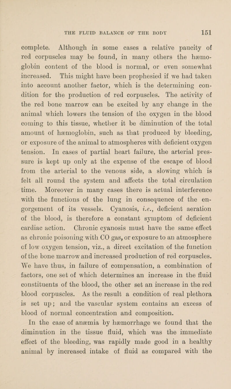 complete. Although in some cases a relative paucity of red corpuscles may be found, in many others the haemo¬ globin content of the blood is normal, or even somewhat increased. This might have been prophesied if we had taken into account another factor, which is the determining con¬ dition for the production of red corpuscles. The activity of the red bone marrow can be excited by any change in the animal which lowers the tension of the oxygen in the blood coming to this tissue, whether it be diminution of the total amount of haemoglobin, such as that produced by bleeding, or exposure of the animal to atmospheres with deficient oxygen tension. In cases of partial heart failure, the arterial pres¬ sure is kept up only at the expense of the escape of blood from the arterial to the venous side, a slowing which is felt all round the system and affects the total circulation time. Moreover in many cases there is actual interference with the functions of the lung in consequence of the en¬ gorgement of its vessels. Cyanosis, i.e., deficient aeration of the blood, is therefore a constant symptom of deficient cardiac action. Chronic cyanosis must have the same effect as chronic poisoning with CO gas, or exposure to an atmosphere cf low oxygen tension, viz., a direct excitation of the function of the bone marrow and increased production of red corpuscles. We have thus, in failure of compensation, a combination of factors, one set of which determines an increase in the fluid constituents of the blood, the other set an increase in the red blood corpuscles. As the result a condition of real plethora is set up; and the vascular system contains an excess of blood of normal concentration and composition. In the case of anaemia by haemorrhage we found that the diminution in the tissue fluid, which was the immediate effect of the bleeding, was rapidly made good in a healthy animal by increased intake of fluid as compared with the