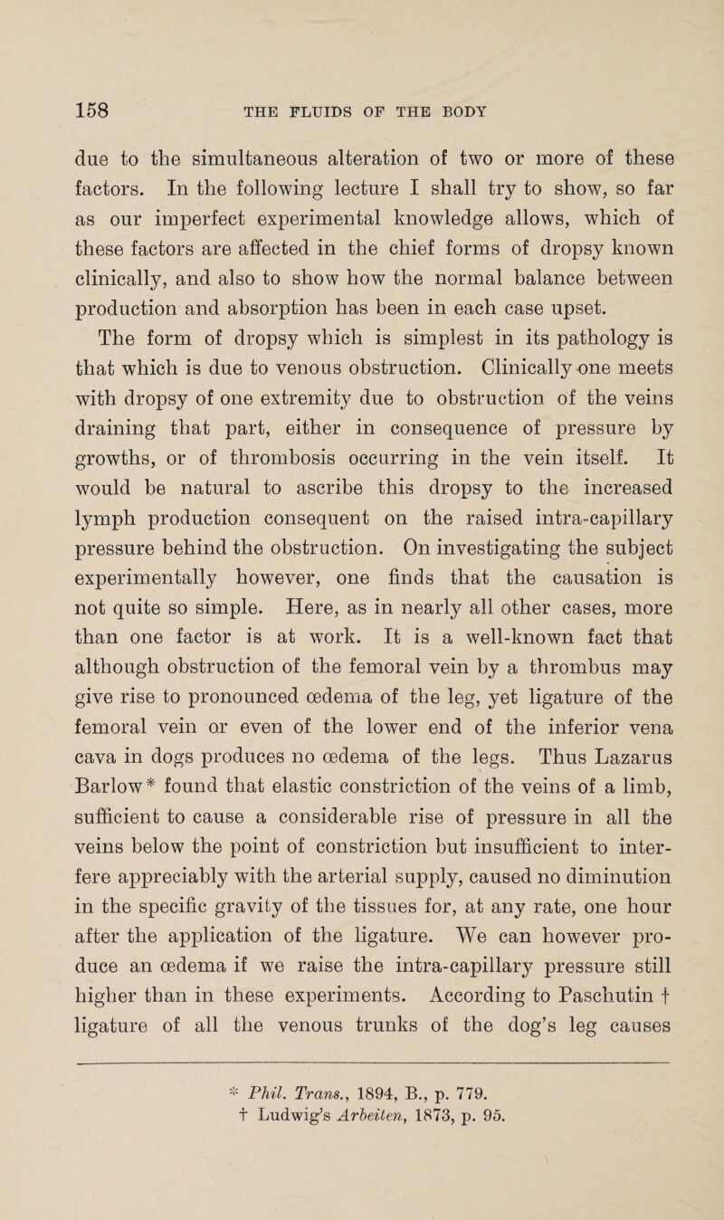 due to the simultaneous alteration of two or more of these factors. In the following lecture I shall try to show, so far as our imperfect experimental knowledge allows, which of these factors are affected in the chief forms of dropsy known clinically, and also to show how the normal balance between production and absorption has been in each case upset. The form of dropsy which is simplest in its pathology is that which is due to venous obstruction. Clinically one meets with dropsy of one extremity due to obstruction of the veins draining that part, either in consequence of pressure by growths, or of thrombosis occurring in the vein itself. It would be natural to ascribe this dropsy to the increased lymph production consequent on the raised intra-capillary pressure behind the obstruction. On investigating the subject experimentally however, one finds that the causation is not quite so simple. Here, as in nearly all other cases, more than one factor is at work. It is a well-known fact that although obstruction of the femoral vein by a thrombus may give rise to pronounced oedema of the leg, yet ligature of the femoral vein o.r even of the lower end of the inferior vena cava in dogs produces no oedema of the legs. Thus Lazarus Barlow* found that elastic constriction of the veins of a limb, sufficient to cause a considerable rise of pressure in all the veins below the point of constriction but insufficient to inter¬ fere appreciably with the arterial supply, caused no diminution in the specific gravity of the tissues for, at any rate, one hour after the application of the ligature. We can however pro¬ duce an oedema if we raise the intra-capillary pressure still higher than in these experiments. According to Paschutin f ligature of all the venous trunks of the dog’s leg causes * Phil. Trans., 1894, B., p. 779. t Ludwig’s Arbeiten, 1873, p. 95.