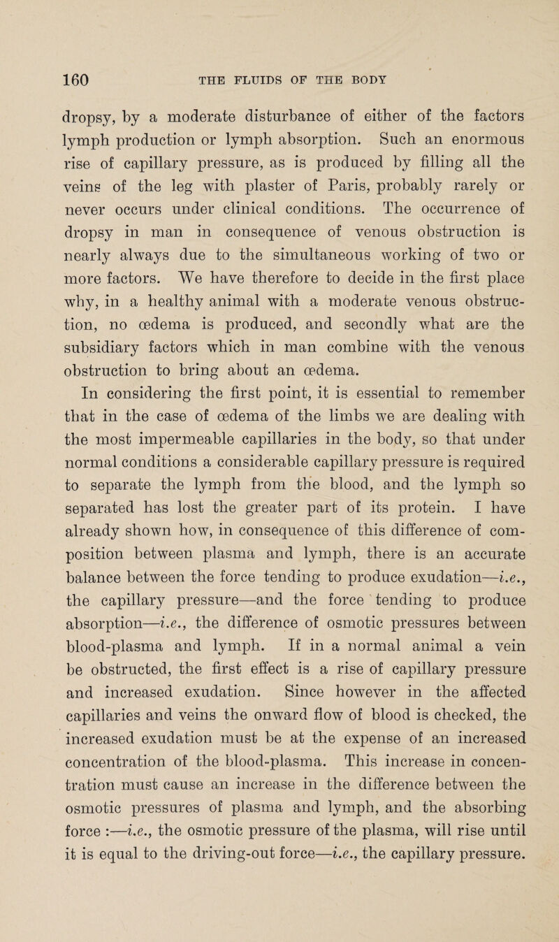 dropsy, by a moderate disturbance of either of the factors lymph production or lymph absorption. Such an enormous rise of capillary pressure, as is produced by filling all the veins of the leg with plaster of Paris, probably rarely or never occurs under clinical conditions. The occurrence of dropsy in man in consequence of venous obstruction is nearly always due to the simultaneous working of two or more factors. We have therefore to decide in the first place why, in a healthy animal with a moderate venous obstruc¬ tion, no oedema is produced, and secondly what are the subsidiary factors which in man combine with the venous obstruction to bring about an oedema. In considering the first point, it is essential to remember that in the case of oedema of the limbs we are dealing with the most impermeable capillaries in the body, so that under normal conditions a considerable capillary pressure is required to separate the lymph from the blood, and the lymph so separated has lost the greater part of its protein. I have already shown how, in consequence of this difference of com¬ position between plasma and lymph, there is an accurate balance between the force tending to produce exudation—i.e., the capillary pressure—and the force tending to produce absorption—i.e., the difference of osmotic pressures between blood-plasma and lymph. If in a normal animal a vein be obstructed, the first effect is a rise of capillary pressure and increased exudation. Since however in the affected capillaries and veins the onward flow of blood is checked, the increased exudation must be at the expense of an increased concentration of the blood-plasma. This increase in concen¬ tration must cause an increase in the difference between the osmotic pressures of plasma and lymph, and the absorbing force :—i.e., the osmotic pressure of the plasma, will rise until it is equal to the driving-out force—i.e., the capillary pressure.