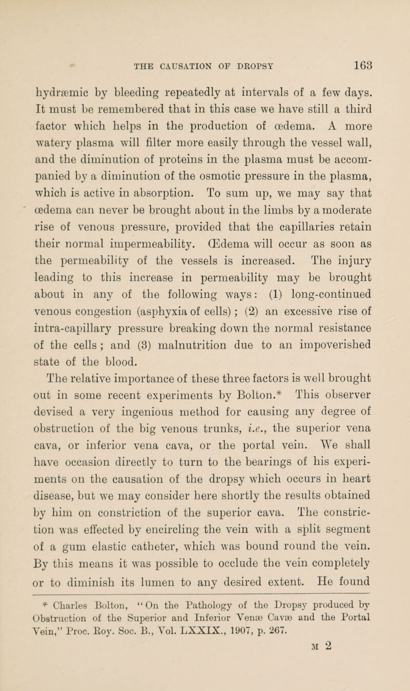 hydnemic by bleeding repeatedly at intervals of a few days. It must be remembered that in this case we have still a third factor which helps in the production of oedema. A more watery plasma will filter more easily through the vessel wall, and the diminution of proteins in the plasma must be accom¬ panied by a diminution of the osmotic pressure in the plasma, which is active in absorption. To sum up, we may say that oedema can never be brought about in the limbs by a moderate rise of venous pressure, provided that the capillaries retain their normal impermeability. (Edema will occur as soon as the permeability of the vessels is increased. The injury leading to this increase in permeability may be brought about in any of the following ways: (1) long-continued venous congestion (asphyxia of cells); (2) an excessive rise of intra-capillary pressure breaking down the normal resistance of the cells ; and (8) malnutrition due to an impoverished state of the blood. The relative importance of these three factors is well brought out in some recent experiments by Bolton.* This observer devised a very ingenious method for causing any degree of obstruction of the big venous trunks, i.e., the superior vena cava, or inferior vena cava, or the portal vein. We shall have occasion directly to turn to the bearings of his experi¬ ments on the causation of the dropsy which occurs in heart disease, but we may consider here shortly the results obtained by him on constriction of the superior cava. The constric¬ tion was effected by encircling the vein with a split segment of a gum elastic catheter, which was bound round the vein. By this means it was possible to occlude the vein completely or to diminish its lumen to any desired extent. He found * Charles Bolton, “On the Pathology of the Dropsy produced by Obstruction of the Superior and Inferior Venae Cavae and the Portal Vein,” Proc. Boy. Soc. B., Vol. LXXIX., 1907, p. 267.