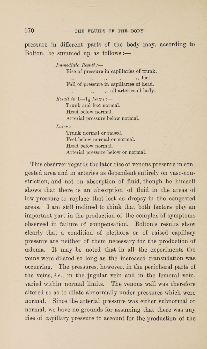 pressure in different parts of the body may, according to Bolton, be summed up as follows :— Immediate Result:— Rise of pressure in capillaries of trunk. ■fppl Fall of pressure in capillaries of head. ,, ,, ,, all arteries of body. Result in 1—1-| hours :— Trunk and feet normal. Head below normal. Arterial pressure below normal. Later:— Trunk normal or raised. Feet below normal or normal. Head below normal. Arterial pressure below or normal. This observer regards the later rise of venous pressure in con¬ gested area and in arteries as dependent entirely on vaso-con- striction, and not on absorption of fluid, though he himself shows that there is an absorption of fluid in the areas of low pressure to replace that lost as dropsy in the congested areas. I am still inclined to think that both factors play an important part in the production of the complex of symptoms observed in failure of compensation. Bolton’s results showT clearly that a condition of plethora or of raised capillary pressure are neither of them necessary for the production of oedema. It may be noted that in all the experiments the veins were dilated so long as the increased transudation was occurring. The pressures, however, in the peripheral parts of the veins, i.e., in the jugular vein and in the femoral vein, varied within normal limits. The venous wall was therefore altered so as to dilate abnormally under pressures which were normal. Since the arterial pressure was either subnormal or normal, we have no grounds for assuming that there was any rise of capillary pressure to account for the production of the