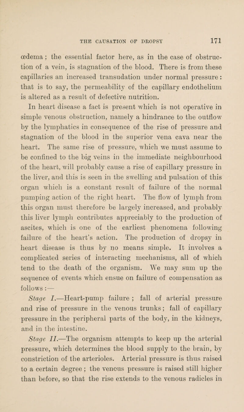 oedema ; the essential factor here, as in the case of obstruc¬ tion of a vein, is stagnation of the blood. There is from these capillaries an increased transudation under normal pressure : that is to say, the permeability of the capillary endothelium is altered as a result of defective nutrition. In heart disease a fact is present which is not operative in simple venous obstruction, namely a hindrance to the outflow by the lymphatics in consequence of the rise of pressure and stagnation of the blood in the superior vena cava near the heart. The same rise of pressure, which we must assume to be confined to the big veins in the immediate neighbourhood of the heart, will probably cause a rise of capillary pressure in the liver, and this is seen in the swelling and pulsation of this organ which is a constant result of failure of the normal pumping action of the right heart. The flow of lymph from this organ must therefore be largely increased, and probably this liver lymph contributes appreciably to the production of ascites, which is one of the earliest phenomena following failure of the heart’s action. The production of dropsy in heart disease is thus by no means simple. It involves a complicated series of interacting mechanisms, all of which tend to the death of the organism. We may sum up the sequence of events which ensue on failure of compensation as follows : — Stage I.—Heart-pump failure ; fall of arterial pressure and rise of pressure in the venous trunks; fall of capillary pressure in the peripheral parts of the body, in the kidneys, and in the intestine. Stage II.—The organism attempts to keep up the arterial pressure, which determines the blood supply to the brain, by constriction of the arterioles. Arterial pressure is thus raised to a certain degree ; the venous pressure is raised still higher than before, so that the rise extends to the venous radicles in