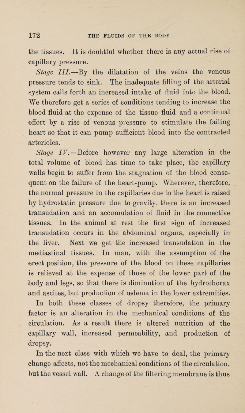 the tissues. It is doubtful whether there is any actual rise of capillary pressure. Stage III.—By the dilatation of the veins the venous pressure tends to sink. The inadequate filling of the arterial system calls forth an increased intake of fluid into the blood. We therefore get a series of conditions tending to increase the blood fluid at the expense of the tissue fluid and a continual effort by a rise of venous pressure to stimulate the failing heart so that it can pump sufficient blood into the contracted arterioles. Stage IV.—Before howTever any large alteration in the total volume of blood has time to take place, the capillary walls begin to suffer from the stagnation of the blood conse¬ quent on the failure of the heart-pump. Wherever, therefore, the normal pressure in the capillaries due to the heart is raised by hydrostatic pressure due to gravity, there is an increased transudation and an accumulation of fluid in the connective tissues. In the animal at rest the first sign of increased transudation occurs in the abdominal organs, especially in the liver. Next we get the increased transudation in the mediastinal tissues. In man, with the assumption of the erect position, the pressure of the blood on these capillaries is relieved at the expense of those of the lower part of the body and legs, so that there is diminution of the lrydrothorax and ascites, but production of oedema in the lower extremities. In both these classes of dropsy therefore, the primary factor is an alteration in the mechanical conditions of the circulation. As a result there is altered nutrition of the capillary wall, increased permeability, and production of dropsy. In the next class with which we have to deal, the primary change affects, not the mechanical conditions of the circulation, but the vessel wall. A change of the filtering membrane is thus