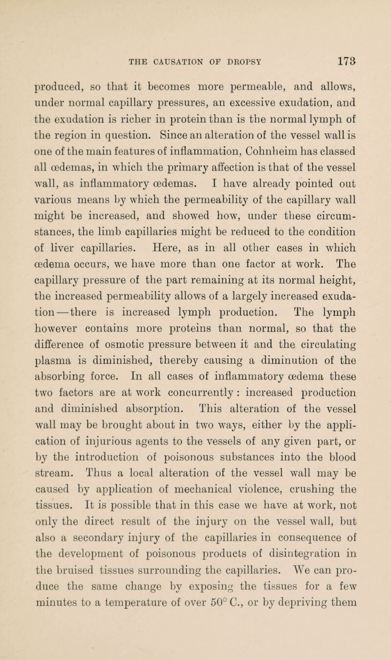 produced, so that it becomes more permeable, and allows, under normal capillary pressures, an excessive exudation, and the exudation is richer in protein than is the normal lymph of the region in question. Since an alteration of the vessel wall is one of the main features of inflammation, Cohnheim has classed all oedemas, in which the primary affection is that of the vessel wall, as inflammatory oedemas. I have already pointed out various means by which the permeability of the capillary wall might be increased, and showed how, under these circum¬ stances, the limb capillaries might be reduced to the condition of liver capillaries. Here, as in all other cases in which oedema occurs, we have more than one factor at work. The capillary pressure of the part remaining at its normal height, the increased permeability allows of a largely increased exuda¬ tion— there is increased lymph production. The lymph however contains more proteins than normal, so that the difference of osmotic pressure between it and the circulating plasma is diminished, thereby causing a diminution of the absorbing force. In all cases of inflammatory oedema these two factors are at work concurrently : increased production and diminished absorption. This alteration of the vessel wall may be brought about in two ways, either by the appli¬ cation of injurious agents to the vessels of any given part, or by the introduction of poisonous substances into the blood stream. Thus a local alteration of the vessel wall may be caused by application of mechanical violence, crushing the tissues. It is possible that in this case we have at work, not only the direct result of the injury on the vessel wall, but also a secondary injury of the capillaries in consequence of the development of poisonous products of disintegration in the bruised tissues surrounding the capillaries. We can pro¬ duce the same change by exposing the tissues for a few minutes to a temperature of over 50° C., or by depriving them