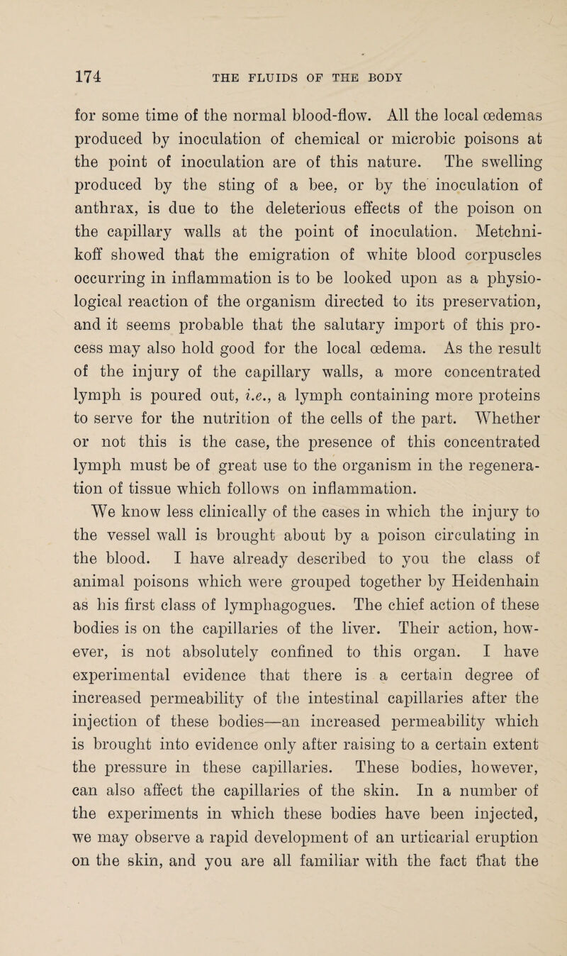 for some time of the normal blood-flow. All the local oedemas produced by inoculation of chemical or microbic poisons at the point of inoculation are of this nature. The swelling produced by the sting of a bee. or by the inoculation of anthrax, is due to the deleterious effects of the poison on the capillary walls at the point of inoculation, Metchni- koff showed that the emigration of white blood corpuscles occurring in inflammation is to be looked upon as a physio¬ logical reaction of the organism directed to its preservation, and it seems probable that the salutary import of this pro¬ cess may also hold good for the local oedema. As the result of the injury of the capillary walls, a more concentrated lymph is poured out, i.e., a lymph containing more proteins to serve for the nutrition of the cells of the part. Whether or not this is the case, the presence of this concentrated lymph must be of great use to the organism, in the regenera¬ tion of tissue which follows on inflammation. We know less clinically of the cases in which the injury to the vessel wall is brought about by a poison circulating in the blood. I have already described to you the class of animal poisons which were grouped together by Heidenhain as his first class of lymphagogues. The chief action of these bodies is on the capillaries of the liver. Their action, how¬ ever, is not absolutely confined to this organ. I have experimental evidence that there is a certain degree of increased permeability of the intestinal capillaries after the injection of these bodies—an increased permeability which is brought into evidence only after raising to a certain extent the pressure in these capillaries. These bodies, however, can also affect the capillaries of the skin. In a number of the experiments in which these bodies have been injected, we may observe a rapid development of an urticarial eruption on the skin, and you are all familiar with the fact that the