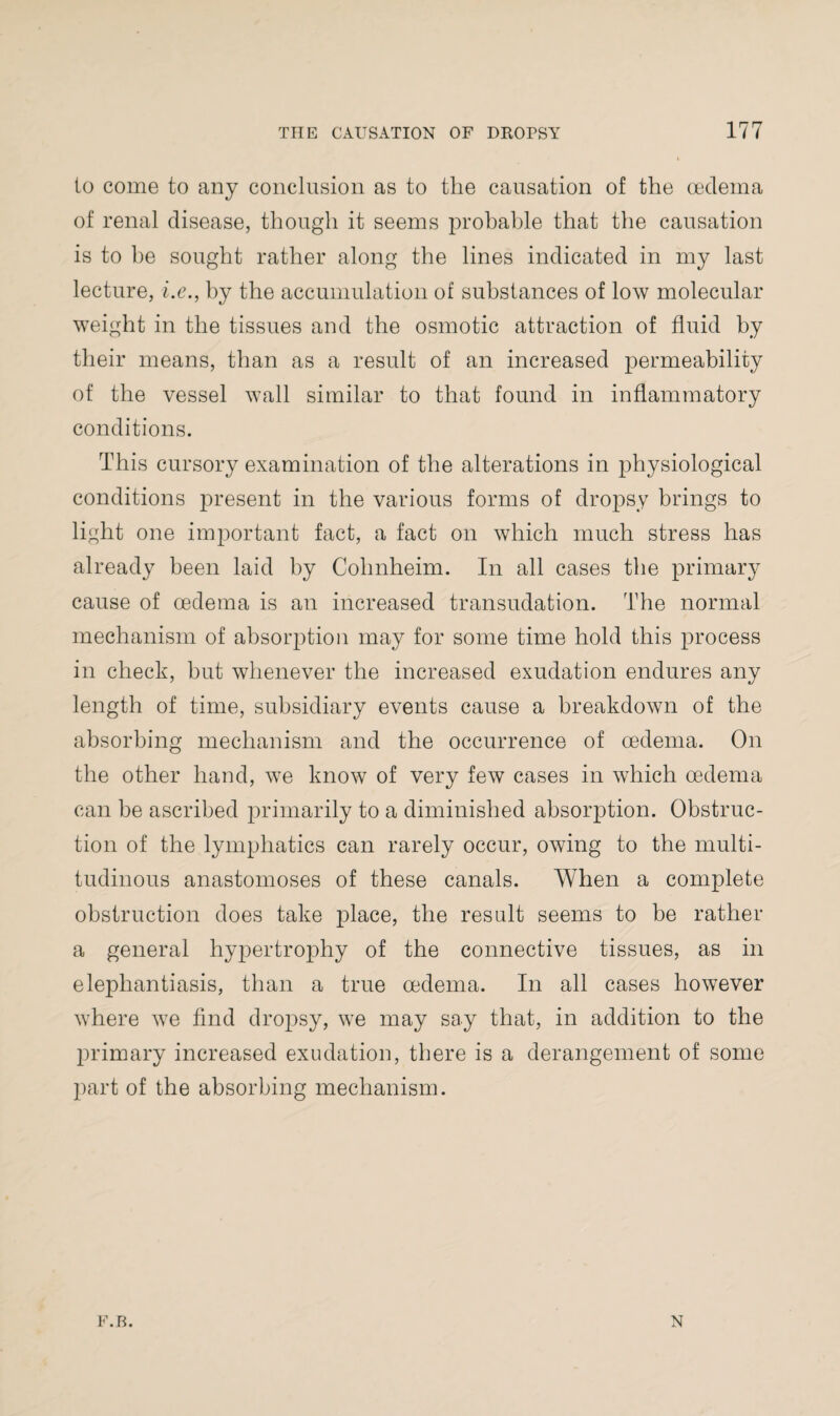 to come to any conclusion as to the causation of the oedema of renal disease, though it seems probable that the causation is to he sought rather along the lines indicated in my last lecture, i.e., by the accumulation of substances of low molecular weight in the tissues and the osmotic attraction of fluid by their means, than as a result of an increased permeability of the vessel wall similar to that found in inflammatory conditions. This cursory examination of the alterations in jfliysiological conditions present in the various forms of dropsy brings to light one important fact, a fact on which much stress has already been laid by Cohnheim. In all cases the primary cause of oedema is an increased transudation. The normal mechanism of absorption may for some time hold this process in check, but whenever the increased exudation endures any length of time, subsidiary events cause a breakdown of the absorbing mechanism and the occurrence of oedema. On the other hand, we know of very few cases in which oedema can be ascribed primarily to a diminished absorption. Obstruc¬ tion of the lymphatics can rarely occur, owing to the multi¬ tudinous anastomoses of these canals. When a complete obstruction does take place, the result seems to be rather a general hypertrophy of the connective tissues, as in elephantiasis, than a true oedema. In all cases however where we find dropsy, we may say that, in addition to the primary increased exudation, there is a derangement of some part of the absorbing mechanism. F.B. N