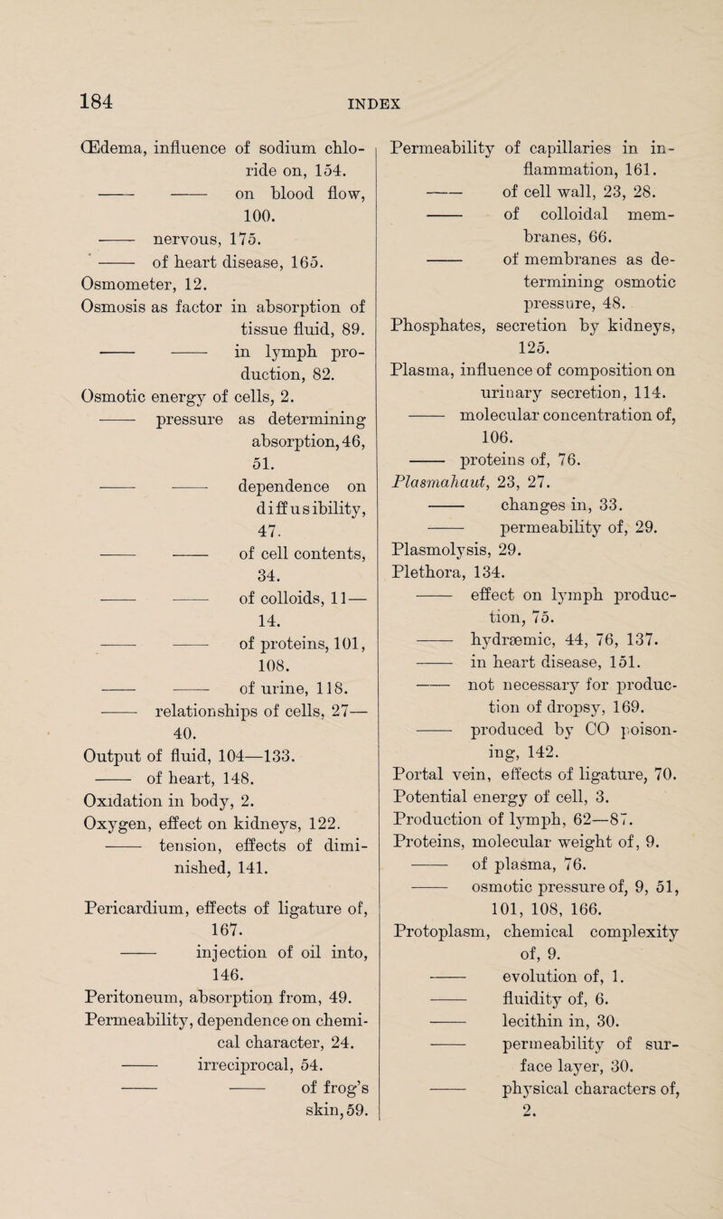 CEdema, influence of sodium chlo¬ ride on, 154. --on blood flow, 100. ■- nervous, 175. - of heart disease, 165. Osmometer, 12. Osmosis as factor in absorption of tissue fluid, 89. - --- in lymph pro¬ duction, 82. Osmotic energy of cells, 2. -—- pressure as determining absorption, 46, 51. - -- dependence on d iff usability, 47. -- - of cell contents, 34. --- - of colloids, 11 — 14. - - of proteins, 101, 108. - - of urine, 118. --- relationships of cells, 27— 40. Output of fluid, 104—133. - of heart, 148. Oxidation in body, 2. Oxygen, effect on kidneys, 122. - tension, effects of dimi¬ nished, 141. Pericardium, effects of ligature of, 167. —— injection of oil into, 146. Peritoneum, absorption from, 49. Permeability, dependence on chemi¬ cal character, 24. - irreciprocal, 54. - - of frog’s skin, 59. Permeability of capillaries in in¬ flammation, 161. -of cell wall, 23, 28. - of colloidal mem¬ branes, 66. - of membranes as de¬ termining osmotic pressure, 48. Phosphates, secretion by kidneys, 125. Plasma, influence of composition on urinary secretion, 114. - molecular concentration of, 106. - proteins of, 76. Plasmahaut, 23, 27. - changes in, 33. - permeability of, 29. Plasmolysis, 29. Plethora, 134. - effect on lymph produc¬ tion, 75. - hydrsemic, 44, 76, 137. - in heart disease, 151. -not necessary for produc¬ tion of dropsy, 169. - produced by CO poison¬ ing, 142. Portal vein, effects of ligature, 70. Potential energy of cell, 3. Production of lymph, 62—87. Proteins, molecular weight of, 9. - of plasma, 76. osmotic pressure of, 9, 51, 101, 108, 166. Protoplasm, chemical complexity of, 9. - evolution of, 1. - fluidity of, 6. - lecithin in, 30. - permeability of sur¬ face layer, 30. - physical characters of, 2.