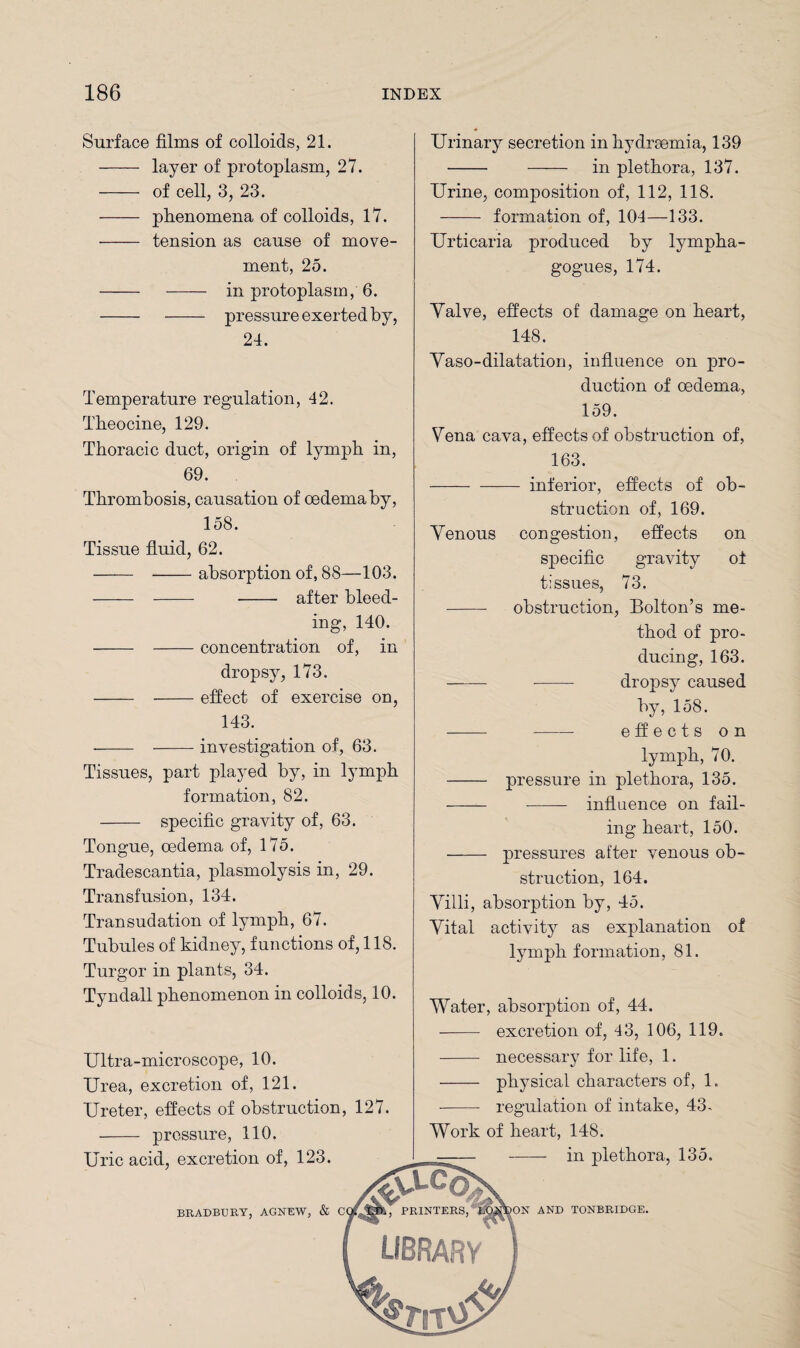 Surface films of colloids, 21. - layer of protoplasm, 27. - of cell, 3, 23. - phenomena of colloids, 17. - tension as cause of move¬ ment, 25. - - in protoplasm, 6. -- pressure exerted by, 24. Temperature regulation, 42. Theocine, 129. Thoracic duct, origin of lymph in, 69. Thrombosis, causation of oedema by, 158. Tissue fluid, 62. - -absorption of, 88—103. . - - - after bleed¬ ing, 140. - -concentration of, in dropsy, 173. - -effect of exercise on, 143. - —— investigation of, 63. Tissues, part played by, in lymph formation, 82. - specific gravity of, 63. Tongue, oedema of, 175. Tradescantia, plasmolysis in, 29. Transfusion, 134. Transudation of lymph, 67. Tubules of kidney, functions of, 118. Turgor in plants, 34. Tyndall phenomenon in colloids, 10. Ultra-microscope, 10. Urea, excretion of, 121. Ureter, effects of obstruction, 127. - pressure, 110. Uric acid, excretion of, 123. BRADBURY, AGNEW, & C Urinary secretion in hydraemia, 139 - - in plethora, 137. Urine, composition of, 112, 118. - formation of, 104—133. Urticaria produced by lympha- gogues, 174. Valve, effects of damage on heart, 148. Vaso-dilatation, influence on pro- duction of oedema, 159. Vena cava, effects of obstruction of, 163. -inferior, effects of ob¬ struction of, 169. Venous congestion, effects on specific gravity ot tissues, 73. - obstruction, Bolton’s me¬ thod of pro¬ ducing, 163. - -- dropsy caused by, 158. - effects on lymph, 70. - pressure in plethora, 135. -- - influence on fail¬ ing heart, 150. - pressures after venous ob¬ struction, 164. Villi, absorption by, 45. Vital activity as explanation of lymph formation, 81. Water, absorption of, 44. - excretion of, 43, 106, 119. - necessary for life, 1. - physical characters of, 1. - regulation of intake, 43- Work of heart, 148. in plethora, 135. ON AND TONBRIDGE.