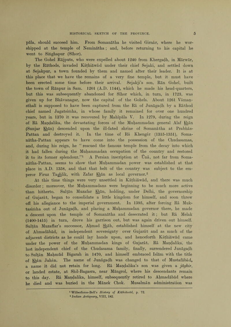 pala, should succeed him. From Somanatha he visited Girnar, where he wor¬ shipped at the temple of Neminatha ; and, before returning to his capital he went to Sihghapur (Sihor). The Gohel Rajputs, who were expelled about 1240 from Ivhergadh, in Marwar, by the Rathods, invaded Kathiawad under their chief Sejaki, and settled down at Sejakpur, a town founded by them and named after their leader. It is at this place that we have the remains of a very fine temple, but it must have been erected some time before their arrival. Sejakji’s son, Ran Gohel, built the town of Ranpur in Sam. 1201 (A.D. 1144), which he made his head-quarters, but this was subsequently abandoned for Sihor which, in turn, in 1723, was given up for Bhavanagar, now the capital of the Gohels. About 1261 Yaman- sthali is supposed to have been captured from the Ra of Junagadh by a Rathod chief named Jagatsimha, in whose family it remained for over one hundred years, but in 1370 it was recovered by Mahlpala V. In 1279, during the reign of Ra Mandalika, the devastating forces of the Muhammadan general Alaf Khan (Sunjar Mian) descended upon the ill-fated shrine of Somanatha at Prabhas- Pattan and destroyed it. In the time of Ra Ivhengar (1315-1351), Soma- natha-Pattan appears to have come into the possession of the Chudasamas, and, during his reign, he “ rescued the famous temple from the decay into which it had fallen during the Muhammadan occupation of the country and restored it to its former splendour.”1 A Persian inscription at Una, not far from Soma- natha-Pattan, seems to show that Muhammadan power was established at that place in A.D. 1358, and that that belt of the country was subject to the em¬ peror Firuz Taghlik, with Zafar Mian as local governor.2 At this time things were very unsettled in Kathiawad, and there was much disorder; moreover, the Muhammadans were beginning to be much more active than hitherto. Sultan Muzafar Mian, holding, under Delhi, the governorship of Gujarat, began to consolidate a little kingdom for himself, and soon threw off his allegiance to the imperial government. In 1395, after forcing Ra Muk- tasiriiha out of Junagadh, and placing a Muhammadan governor there, he made a descent upon the temple of Somanatha and desecrated it; but Ra Melak (1400-1415) in turn, drove his garrison out, but was again driven out himself. Sultan Muzaffar’s successor, Ahmad Shah, established himself at the new city of Ahmadabad, in independent sovereignty over Gujarat and as much of the adjacent districts as he could lay hands upon, and henceforth Kathiawad came under the power of the Muhammadan kings of Gujarat. Ra Mandalika, the last independent chief of the Chudasama family, finally, surrendered Junagadh to Sultan Mahmud Bigarah in 1470, and himself embraced Islam with the title of Mian Jahan. The name of Junagadh was changed to that of Mustafabad, a name it did not retain for long. Ra Mandalika’s son was given a jdghir, or landed estate, at Shil-Bagasra, near Mangrol, where his descendants remain to this day. Ra Mandalika, himself, subsequently retired to Ahmadabad where he died and was buried in the Manek Chok. Musalman administration was 1 Wilberforce-Bell’s History of Kathiawad, p. 72. 2 Indian Antiquary, VIII, 182.
